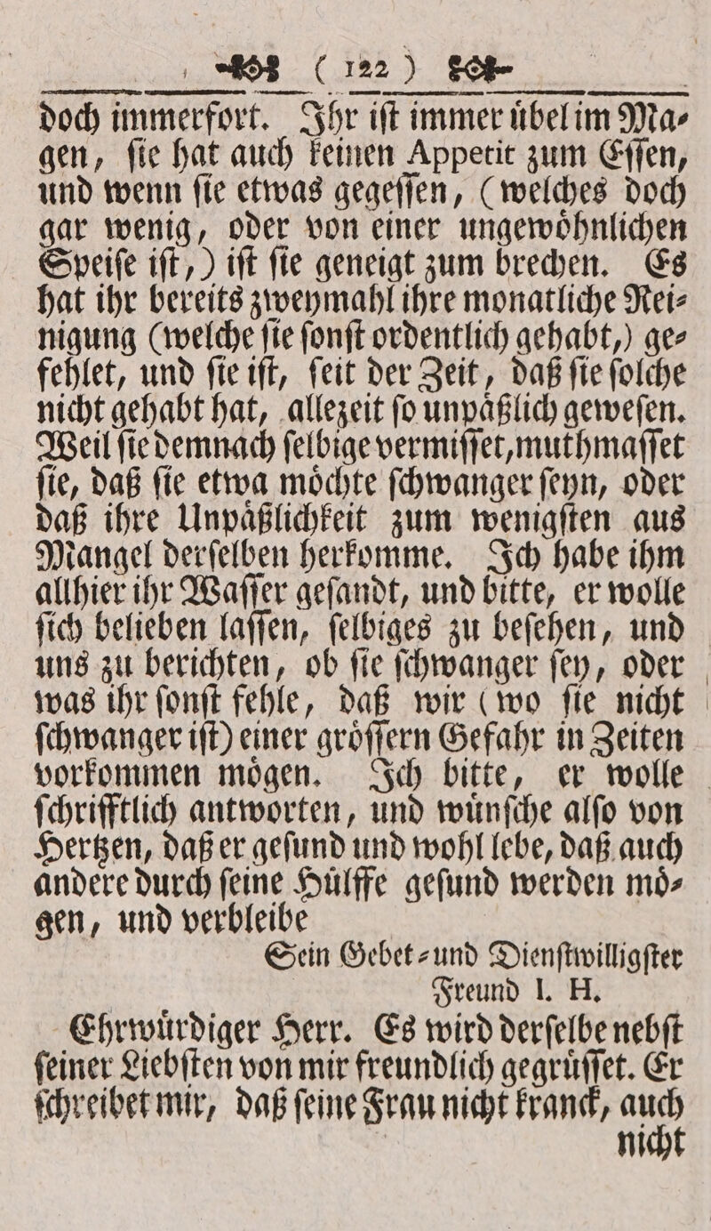 doch immerfort. Ihr iſt immer uͤbel im Ma⸗ gen, ſie hat auch keinen Appetit zum Eſſen, und wenn ſie etwas gegeſſen, (welches doch gar wenig, oder von einer ungewoͤhnlichen Speiſe iſt,) iſt fie geneigt zum brechen. Es hat ihr bereits zweymahl ihre monatliche Rei⸗ nigung (welche ſie ſonſt ordentlich gehabt,) gee fehlet, und ſie iſt, ſeit der Zeit, daß ſie ſolche nicht gehabt hat, allezeit ſo unpaͤßlich geweſen. Weil ſie demnach ſelbige vermiſſet, muthmaſſet ſie, daß ſie etwa moͤchte ſchwanger ſeyn, oder daß ihre Unpaͤßlichkeit zum wenigſten aus Mangel derſelben herkomme. Ich habe ihm allhier ihr Waſſer geſandt, und bitte, er wolle ſich belieben laſſen, ſelbiges zu beſehen, und uns zu berichten, ob ſie ſchwanger ſey, oder was ihr ſonſt fehle, daß wir (wo ſie nicht ſchwanger iſt) einer groͤſſern Gefahr in Zeiten vorkommen moͤgen. Ich bitte, er wolle ſchrifftlich antworten, und wuͤnſche alſo von Hertzen, daß er geſund und wohl lebe, daß auch andere durch feine Hülffe geſund werden moͤ⸗ gen, und verbleibe Sein Gebet- und Dienſtwilligſter Rust Freund I. H. Ehrwuͤrdiger Herr. Es wird derſelbe nebſt ſeiner Liebſten von mir freundlich gegruͤſſet. Er ſchreibet mir, daß ſeine Frau nicht kranck, 177 m