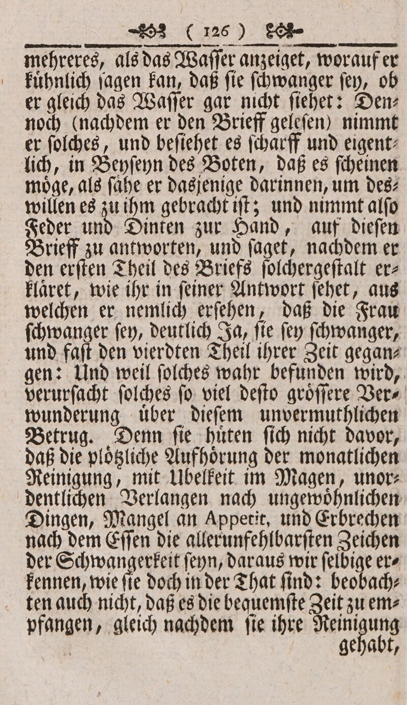 — —— —— mehreres, als das Waſſer anzeiget, worauf er kuͤhnlich ſagen kan, daß ſie ſchwanger ſey, ob er gleich das Waſſer gar nicht ſiehet: Den⸗ noch (nachdem er den Brieff geleſen) nimmt er ſolches, und beſiehet es ſcharff und eigent⸗ lich, in Beyſeyn des Boten, daß es ſcheinen möge, als fahe er dasjenige darinnen, um des⸗ willen es zu ihm gebracht iſt; und nimmt alſo Feder und Dinten zur Hand, auf dieſen Brieff zu antworten, und ſaget, nachdem er den erſten Theil des Briefs ſolchergeſtalt er⸗ klaͤret, wie ihr in ſeiner Antwort ſehet, aus welchen er nemlich erſehen, daß die Frau ſchwanger ſey, deutlich Ja, ſie ſey ſchwanger, und faſt den vierdten Theil ihrer Zeit gegan⸗ gen: Und weil ſolches wahr befunden wird, verurſacht ſolches ſo viel deſto groͤſſere Ver⸗ wunderung uͤber dieſem unvermuthlichen Betrug. Denn ſie huͤten ſich nicht davor, daß die ploͤtzliche Aufhoͤrung der monatlichen Reinigung, mit Übelkeit im Magen, unor⸗ dentlichen Verlangen nach ungewoͤhnlichen Dingen, Mangel an Appetit, und Erbrechen nach dem Eſſen die allerunfehlbarſten Zeichen der Schwangerkeit ſeyn, daraus wir ſelbige er⸗ kennen, wie ſie doch in der That ſind: beobach⸗ ten auch nicht, daß es die bequemſte Zeit zu em⸗ pfangen, gleich nachdem ſie ihre Reini ung | gehabt,