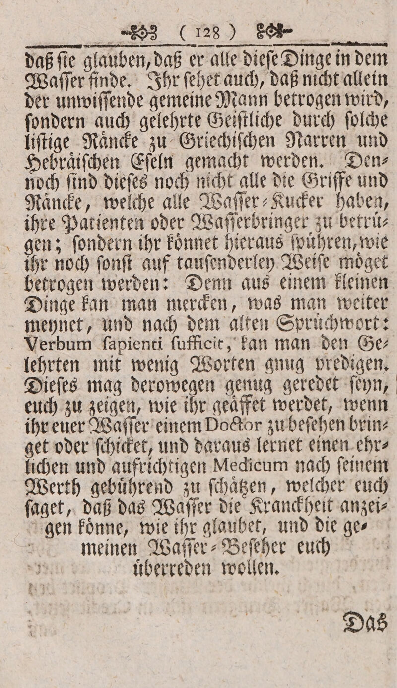 daß fe glauben, daß er alle dieſe Dinge in dem Waſſer finde. Ihr ſehet auch, daß nicht allein ſondern auch gelehrte Geiſtliche durch ſolche liſtige Rande zu Griechiſchen Narren und Hebraͤiſchen Eſeln gemacht werden. Den⸗ noch ſind dieſes noch nicht alle die Griffe und Raͤncke, welche alle Waſſer⸗Kucker haben, ihre Patienten oder Waſſerbringer zu betrüͤ⸗ gen; ſondern ihr koͤnnet hieraus ſpuͤhren, wie ihr noch ſonſt auf tauſenderley Weiſe moͤget betrogen werden: Denn aus einem kleinen Dinge kan man mercken, was man weiter meynet, und nach dem alten Spruchwort: Verbum ſapienti ſufficit, kan man den Ge⸗ lehrten mit wenig Worten gnug predigen. euch zu zeigen, wie ihr geaͤffet werdet, wenn ihr euer Waſſer einem Doctor zu beſehen brin⸗ get oder ſchicket, und daraus lernet einen ehr⸗ lichen und aufrichtigen Medicum nach feinem gen koͤnne, wie ihr glaubet, und die ge⸗ meinen Waſſer⸗Beſeher euch uͤberreden wollen. Das