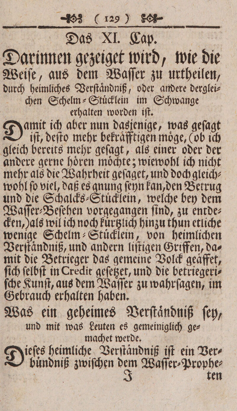 0 (% ) Se Darinnen gezeiget wird, wie die Weiſe, aus dem Waſſer zu urtheilen, durch heimliches Verſtaͤndniß, oder andere derglei⸗ chen Schelm⸗Stuͤcklein im Schwange A erhalten worden tft. yt ich aber nun dasjenige, was gefagt itt, deſto mehr bekraͤfftigen möge, (ob ich gleich bereits mehr geſagt, als einer oder der andere gerne hoͤren moͤchte; wiewohl ich nicht mehr als die Wahrheit geſaget, und doch gleich⸗ wohl fo viel, daß es gnung ſeyn kan, den Betrug und die Schalcks⸗Stuͤcklein, welche bey dem Waſſer⸗Beſehen vorgegangen find, zu entdez cken, als wil ich noch kürtzlich hinzu thun etliche wenige Schelm⸗Stuͤcklein, von heimlichen Verſtaͤndniß, und andern liſtigen Griffen, das mit die Betrieger das gemeine Volck geaffet, ſich ſelbſt in Credit geſetzet, und die betriegeri⸗ ſche Kunſt, aus dem Waſſer zu wahrſagen, im Gebrauch erhalten haben. Was ein geheimes Verſtaͤndniß ſey, und mit was Leuten es gemeiniglich ge⸗ machet werde. Diss hemucht Derytändni ift ein Ber bindniß zwiſchen dem nn 12 :