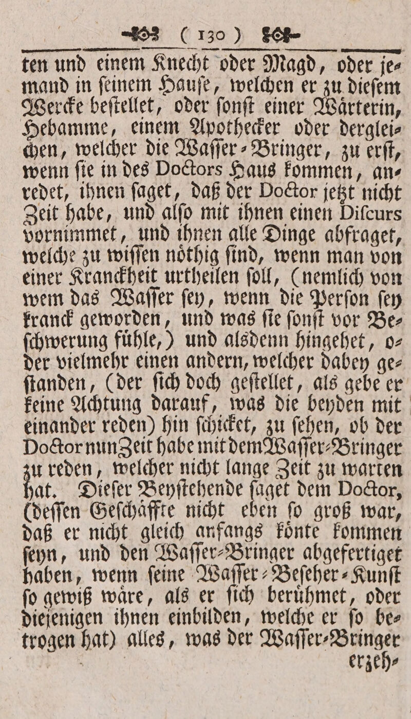 „„ ten und einem Knecht oder Magd, oder je⸗ mand in ſeinem Hauſe, welchen er zu dieſem Wercke beſtellet, oder ſonſt einer Waͤrterin, Hebamme, einem Apothecker oder derglei⸗ chen, welcher die Waſſer⸗Bringer, zu erſt, wenn fie in des Doctors Haus kommen, an⸗ redet, ihnen ſaget, daß der Doctor jetzt nicht Zeit habe, und alſo mit ihnen einen Difcurs vornimmet, und ihnen alle Dinge abfraget, welche zu wiſſen noͤthig ſind, wenn man von einer Kranckheit urtheilen ſoll, (nemlich von wem das Waſſer ſey, wenn die Perſon ſey kranck geworden, und was ſie ſonſt vor Be⸗ ſchwerung fuͤhle,) und alsdenn hingehet, o⸗ der vielmehr einen andern, welcher dabey gee ſtanden, (der ſich doch geſtellet, als gebe er keine Achtung darauf, was die beyden mit einander reden) hin ſchicket, zu ſehen, ob der Doctor nung eit habe mit dem Waſſer⸗Bringer u reden, welcher nicht lange Zeit zu warten at. Dieſer Beyſtehende faget dem Doctor, (deſſen Geſchäffte nicht eben fo groß war, daß er nicht gleich anfangs koͤnte kommen ſeyn, und den Waſſer-Bringer abgefertiget haben, wenn ſeine Waſſer⸗Beſeher⸗Kunſt ſo gewiß waͤre, als er ſich beruͤhmet, oder diejenigen ihnen einbilden, welche er ſo be⸗ trogen hat) alles, was der enen, Su erzeh⸗