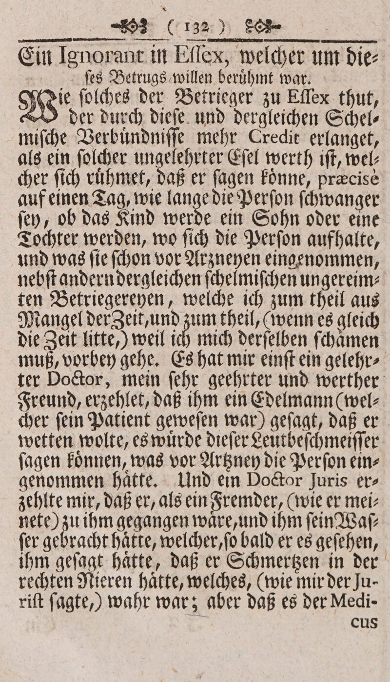 Ein Ignorant in Effex, welcher um dies ſes Betrugs willen berühmt war. Wie ſolches der Betrieger zu Effex thut, der durch dieſe und dergleichen Schel⸗ miſche Verbuͤndniſſe mehr Credit erlanget, als ein folder ungelehrter Eſel werth iſt, wel: cher ſich ruͤhmet, daß er ſagen koͤnne, precise auf einen Tag, wie lange die Perſon ſchwanger ſey, ob das Kind werde ein Sohn oder eine Tochter werden, wo ſich die Perſon aufhalte, und was ſie ſchon vor Arzneyen eingenommen, nebſt andern dergleichen ſchelmiſchen ungereim⸗ ten Betriegereyen, welche ich zum theil aus Mangel der Zeit, und zum theil, (wenn es gleich die Zeit litte,) weil ich mich derſelben ſchaͤmen muß, vorbey gehe. Es hat mir einſt ein gelehr⸗ ter Doctor, mein ſehr geehrter und werther Freund, erzehlet, daß ihm ein Edelmann (wel⸗ cher ſein Patient geweſen war) geſagt, daß er wetten wolte, es wuͤrde dieſer Leutbeſchmeiſſer ſagen koͤnnen, was vor Artzney die Perſon ein⸗ genommen haͤtte. Und ein Doctor juris er⸗ zehlte mir, daß er, als ein Fremder, (wie er mei⸗ nete) zu ihm gegangen waͤre, und ihm ſein Waſ⸗ fer gebracht hatte, welcher, ſo bald er es geſehen, ihm geſagt haͤtte, daß er Schmertzen in der rechten Nieren hatte, welches, (wie mir der Ju- riſt fagte,) wahr war; aber daß es der Medi- cus