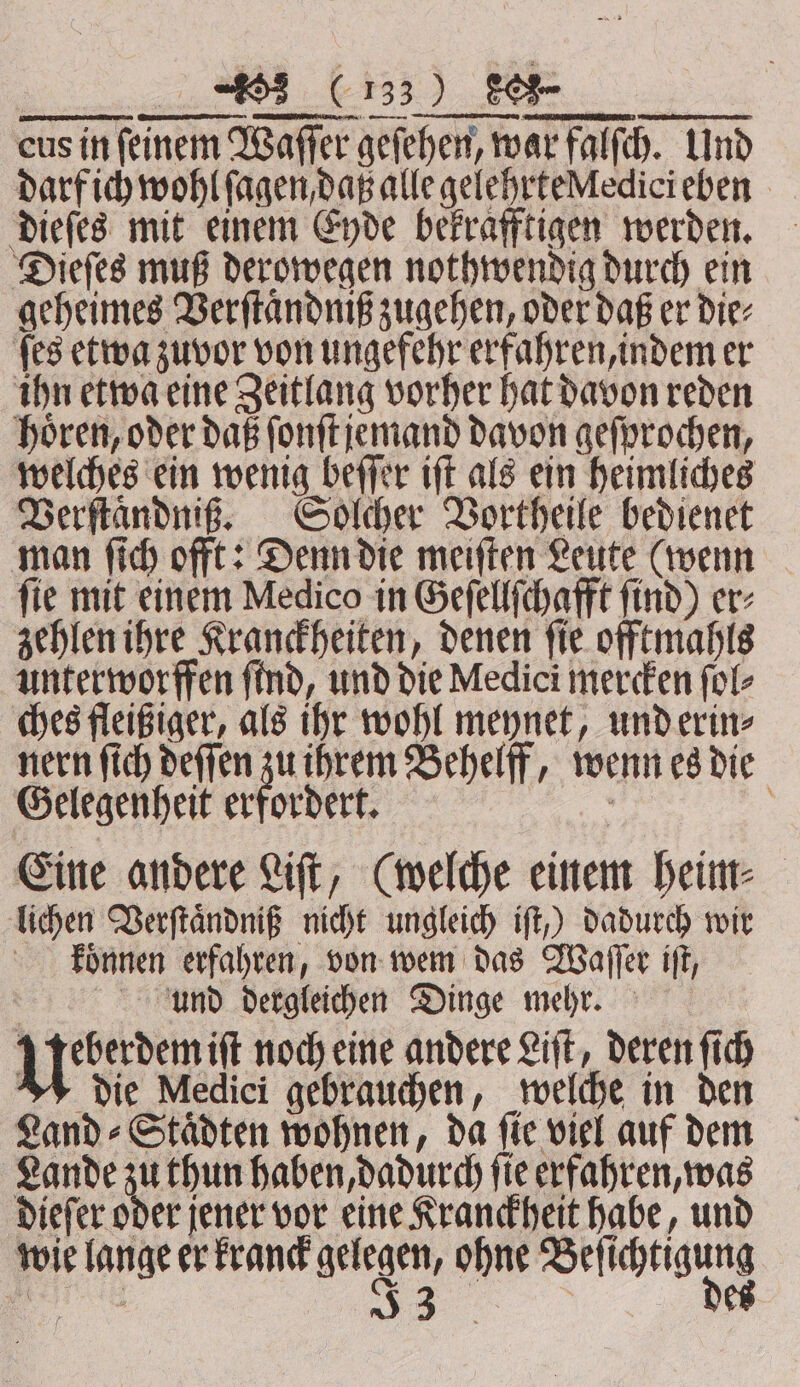 darf ich wohl ſagen daß alle gelehrte edicieben dieſes mit einem Eyde bekrafftigen werden. Dieſes muß derowegen nothwendig durch ein geheimes Verſtaͤndniß zugehen, oder daß er die⸗ ſes etwa zuvor von ungefehr erfahren, indem er ihn etwa eine Zeitlang vorher hat davon reden horen, oder daß ſonſt jemand davon geſprochen, welches ein wenig beſſer iff als ein heimliches Verſtaͤndniß. Solcher Vortheile bedienet man ſich offt: Denn die meiſten Leute (wenn ſie mit einem Medico in Geſellſchafft ſind) er⸗ zehlen ihre Kranckheiten, denen ſie offtmahls unterworffen ſind, und die Medici mercken ſol⸗ ches fleißiger, als ihr wohl meynet, und erin⸗ nern fich deſſen a ihrem Behelff, wenn es die Gelegenheit erfordert. 5 3 Eine andere Liſt, (welche einem heim⸗ lichen Verſtaͤndniß nicht ungleich ift,) dadurch wir koͤnnen erfahren, von wem das Waſſer iſt, und dergleichen Dinge mehr. in iſt noch eine andere Lift, deren ſich die Medici gebrauchen, welche in den Land - Städten wohnen, da fie viel auf dem Lande zu thun haben, dadurch ſie erfahren, was dieſer oder jener vor eine Kranckheit habe, und wie lange er kranck gelegen, ohne Beſichtigung hl „