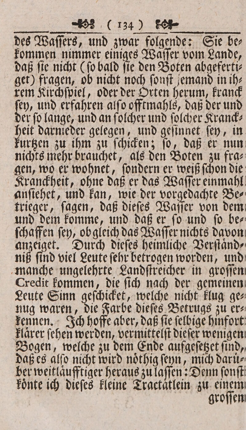 — — des Waſſers, und zwar folgende: Sie ber kommen nimmer einiges Waſſer vom Lande, daß ſie nicht (ſo bald ſie den Boten abgeferti⸗ get) fragen, ob nicht noch ſonſt jemand in ih⸗ rem Kirchſpiel, oder der Orten herum, kranck ſey, und erfahren alſo offtmahls, daß der und der ſo lange, und an ſolcher und ſolcher Kranck⸗ heit darnieder gelegen, und geſinnet ſey, in kurtzen zu ihm zu ſchicken; ſo, daß er nun nichts mehr brauchet, als den Boten zu fra⸗ gen, wo er wohnet, ſondern er weiß ſchon die Kranckheit, ohne daß er das Waſſer einmahl anſiehet, und kan, wie der vorgedachte Be⸗ trieger, ſagen, daß dieſes Waſſer von dem und dem komme, und daß er ſo und ſo be⸗ ſchaffen fey, ob gleich das Waſſer nichts davon anzeiget. Durch dieſes heimliche Verſtaͤnd⸗ niß ſind viel Leute ſehr betrogen worden, und manche ungelehrte Landſtreicher in groſſen, Credit kommen, die ſich nach der gemeinen Leute Sinn geſchicket, welche nicht klug ge⸗ nug waren, die Farbe dieſes Betrugs zu er⸗ kennen. Ich hoffe aber, daß ſie ſelbige hinfort klaͤrer ſehen werden, vermittelſt dieſer wenigen Bogen, welche zu dem Ende aufgeſetzet ſind, daß es alſo nicht wird noͤthig ſeyn, mich daruͤ⸗ ber weitlaͤufftiger heraus zu laſſen: Denn ſonſt koͤnte ich dieſes kleine Tractaͤtlein zu einem groſſen