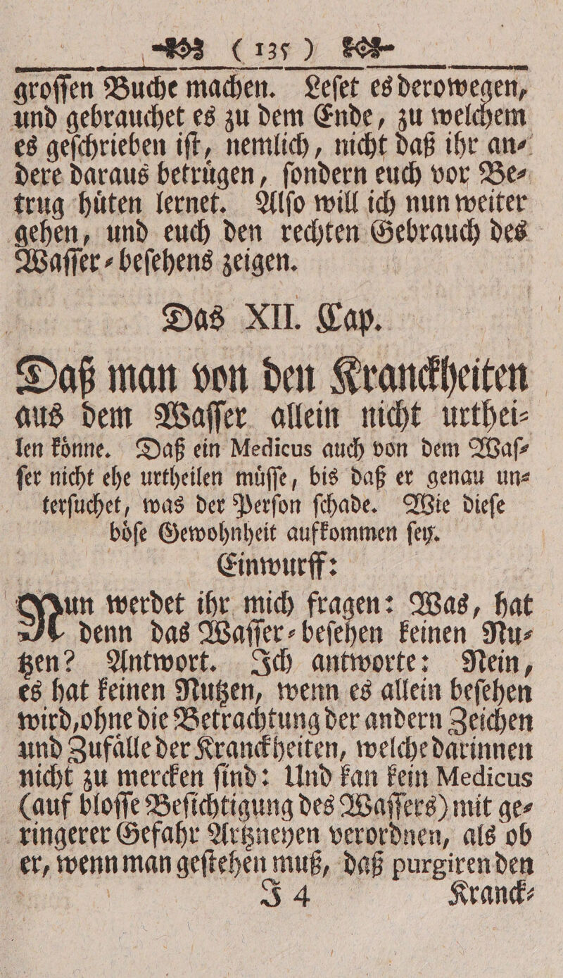 \ —— : 2 oo . e SR EES 1 ,. ſer nicht ehe urtheilen muͤſſe, bis daß er genau un⸗ terſuchet, was der Perſon ſchade. Wie dieſe boͤſe Gewohnheit aufkommen ſey. Einwurff: Mun werdet ihr mich fragen: Was, hat denn das Waſſer⸗beſehen keinen Nu⸗ tzen? Antwort. Ich antworte: Nein, es hat keinen Nutzen, wenn es allein beſehen wird, ohne die Betrachtung der andern Zeichen und Zufaͤlle der Kranckheiten, welche darinnen nicht zu mercken ſind: Und kan kein Medicus (auf bloſſe Beſichtigung des Waſſers) mit ges ringerer Gefahr Artzneyen verordnen, als ob er, wenn man geſtehen muß, daß purgiren den N | 54 Kranck⸗