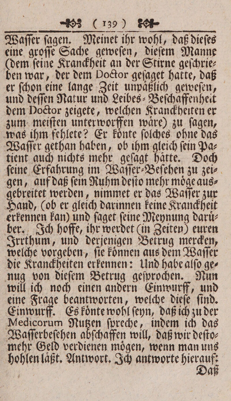 ORME A, ARE Wafer ſagen. Meinet ihr wohl, daß dieſes eine groſſe Sache geweſen, dieſem Manne (dem ſeine Kranckheit an der Stirne geſchrie⸗ ben war, der dem Doctor geſaget hatte, daß er ſchon eine lange Zeit unpaͤßlich geweſen, und deſſen Natur und Leibes⸗Beſchaffenheit dem Doctor zeigete, welchen Kranckheiten er zum meiſten unterworffen waͤre) zu ſagen, was ihm fehlete? Er koͤnte ſolches ohne das Waſſer gethan haben, ob ihm gleich ſein Pa⸗ tient auch nichts mehr geſagt hatte. Doch ſeine Erfahrung im Waſſer⸗Beſehen zu zei⸗ gen, auf daß ſein Ruhm deſto mehr moͤge aus⸗ gebreitet werden, nimmet er das Waſſer zur Hand, (ob er gleich darinnen keine Kranckheit erkennen kan) und ſaget ſeine Meynung daruͤ⸗ ber. Ich hoffe, ihr werdet (in Zeiten) euren Irrthum, und derjenigen Betrug mercken, welche vorgeben, ſie koͤnnen aus dem Waſſer die Kranckheiten erkennen: Und habe alſo ge⸗ nug von dieſem Betrug geſprochen. Nun will ich noch einen andern Einwurff, und eine Frage beantworten, welche dieſe ſind. Einwurff. Es koͤnte wohl ſeyn, daß ich zu der Medicorum Nutzen ſpreche, indem ich das Waſſerbeſehen abſchaffen will, daß wir deſto⸗ mehr Geld verdienen moͤgen, wenn man uns hohlen laßt, Antwort. Ich une bie e aß