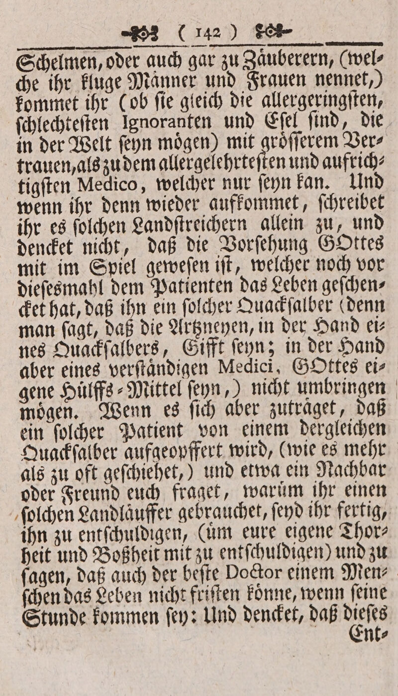 3 (112) Se Schelmen, oder auch gar zu Zaͤuberern, (wel⸗ che ihr kluge Männer und Frauen nennet,) kommet ihr (ob ſie gleich die allergeringſten, ſchlechteſten Ignoranten und Eſel find, die in der Welt ſeyn moͤgen) mit groͤſſerem Ver⸗ trauen, als zu dem allergelehrteſten und aufrich⸗ tigſten Medico, welcher nur ſeyn kan. Und wenn ihr denn wieder aufkommet, ſchreibet ihr es ſolchen Landſtreichern allein zu, und dencket nicht, daß die Vorſehung GOttes mit im Spiel geweſen iſt, welcher noch vor dieſesmahl dem Patienten das Leben geſchen⸗ cket hat, daß ihn ein ſolcher Quackſalber (denn man fagt, daß die Artzneyen, in der Hand ei— nes Quackſalbers, Gifft ſeyn; in der Hand aber eines verſtaͤndigen Medici, GOttes ei⸗ gene Huͤlffs⸗Mittel ſeyn,) nicht umbringen mögen. Wenn es ſich aber zutraget, daß ein ſolcher Patient von einem dergleichen Quackſalber aufgeopffert wird, (wie es mehr als zu oft geſchiehet,) und etwa ein Nachbar oder Freund euch fraget, warum ihr einen ſolchen Landlaͤuffer gebrauchet, fend ihr fertig, ihn zu entſchuldigen, Cum eure eigene Thor⸗ heit und Boßheit mit zu entſchuldigen) und zu ſagen, daß auch der beſte Doctor einem Men⸗ ſchen das Leben nicht friſten koͤnne, wenn ſeine Stunde kommen ſey: Und dencket, daß 1875 5 nt⸗