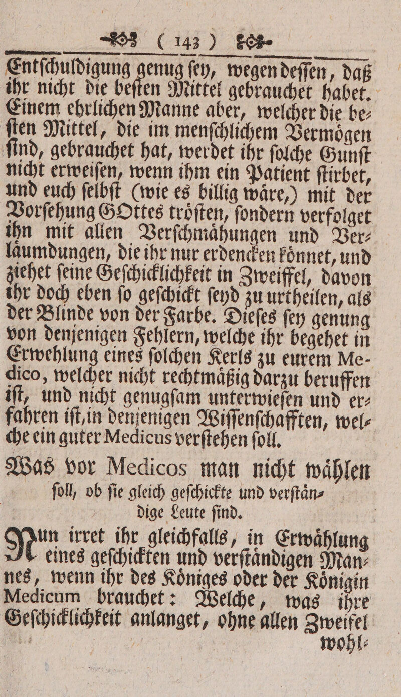 ge GREEN une we 2 EEE WERTEN Entſchuldigung genug (ey, wegen deſſen, daß ihr nicht die beſten Mittel gebrauchet habet. Einem ehrlichen Manne aber, welcher die be⸗ ſten Mittel, die im menſchlichem Vermoͤgen find, gebrauchet hat, werdet ihr ſolche Gunſt nicht erweiſen, wenn ihm ein Patient ſtirbet, und euch ſelbſt (wie es billig wäre,) mit der Vorſehung Gottes trojten, ſondern verfolget ihn mit allen Verſchmaͤhungen und Ver⸗ laumdungen, die ihr nur erdencken koͤnnet, und ziehet feine Geſchicklichkeit in Zweiffel, davon ihr doch eben fo geſchickt ſeyd zu urtheilen, als der Blinde von der Farbe. Dieſes ſey genung von denjenigen Fehlern, welche ihr begehet in Erwehlung eines ſolchen Kerls zu eurem Me⸗ dico, welcher nicht rechtmäßig darzu beruffen iſt, und nicht genugſam unterwieſen und er⸗ fahren iſt, in denjenigen Wiſſenſchafften, wel⸗ che ein guter Medicus verſtehen (oll, | Was vor Medicos man nicht wählen ſoll, ob ſie gleich geſchickte und verſtaͤn⸗ dige Leute ſind. | | Nin irret ihr gleichfalls, in Erwaͤhlung 7% eines geſchickten und verſtaͤndigen Man⸗ nes, wenn ihr des Koͤniges oder der Königin Medicum brauchet: Welche, was ihre Geſchicklichkeit anlanget, ohne allen Swoßl