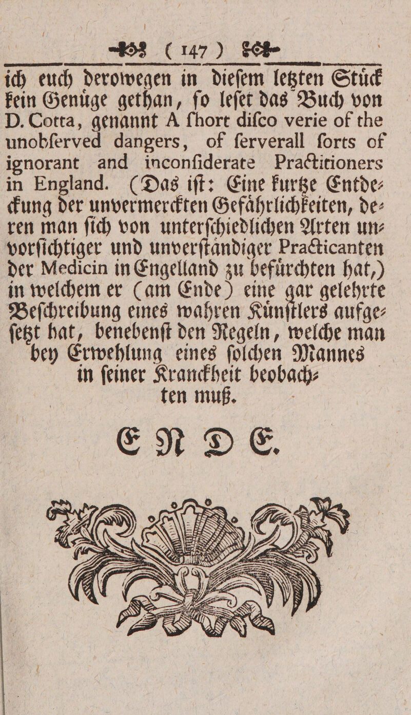 kein Genuͤge gethan, ſo leſet das Buch von D. Cotta, genannt A ſhort diſco verie of the unobſerved dangers, of ſerverall ſorts of ignorant and inconſiderate Practitioners in England. (Das iſt: Eine kurtze Entde⸗ ckung der unvermerckten Gefaͤhrlichkeiten, de⸗ ren man ſich von unterſchiedlichen Arten un⸗ vorſichtiger und unverftandiger Practicanten der Medicin in Engelland zu befürchten hat,) in welchem er (am Ende) eine gar gelehrte Beſchreibung eines wahren Kuͤnſtlers aufge⸗ ſetzt hat, benebenſt den Regeln, welche man bey Erwehlung eines ſolchen Mannes in feiner Kranckheit beobach⸗ ten muß. a