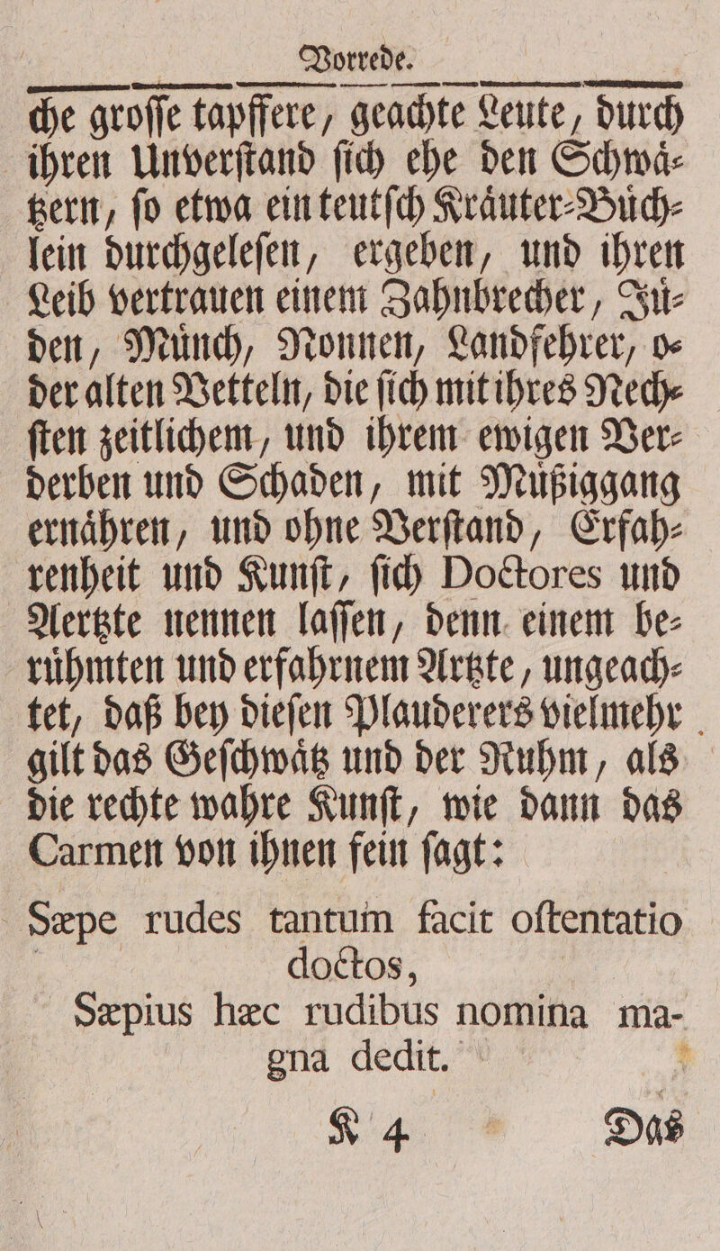 ———ꝛ—— — — — ——— — che groſſe tapffere, geachte Leute, durch ihren Unverſtand ſich ehe den Schwaͤ⸗ tzern, fo etwa ein teutſch Kraͤuter⸗Buͤch⸗ lein durchgeleſen, ergeben, und ihren Leib vertrauen einem Zahnbrecher, Ju⸗ den, Mund, Nonnen, Landfehrer, o⸗ der alten Vetteln, die ſich mit ihres Nech⸗ ſten zeitlichem, und ihrem ewigen Ver⸗ derben und Schaden, mit Müßiggang ernaͤhren, und ohne Verſtand, Erfah⸗ renheit und Kunſt, ſich Doctores und Aertzte nennen laſſen, denn einem be⸗ ruͤhmten und erfahrnem Artzte, ungeach⸗ tet, daß bey dieſen Plauderers vielmehr gilt das Geſchwaͤtz und der Ruhm, als die rechte wahre Kunſt, wie dann das Carmen von ihnen fein ſagt: Seæpe rudes tantum facit oftentatio 5 doctos, Sæpius hec rudibus nomina ma- gna dedit. +