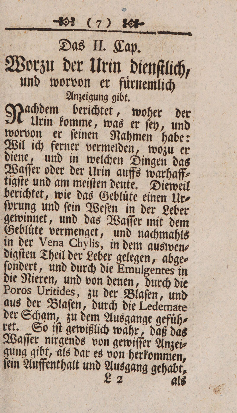 a Das II. Cap. Worzu der Urin dienſtlich, und worvon er fuͤrnemlich Anzeigung gibt. Shen berichtet, woher der Urin komme, was er fey, und worvon er feinen Rahmen habe: Wil ich ferner vermelden, wozu er diene, und in welchen Dingen das Waſſer oder der Urin auffs warhaff⸗ tigſte und am meiſten deute. Dieweil berichtet, wie das Geblüte einen Ure ſprung und ſein Weſen in der Leber gewinnet, und das Waſſer mit dem Geblute vermenget, und nachmahls in der Vena Chylis, in dem auswen⸗ digſten Theil der Leber gelegen, abge⸗ ſondert, und durch die Emulgentes in die Nieren, und von denen, durch die Poros Uritides, zu der Blaſen, und aus der Blaſen, durch die Ledemate der Scham, zu dem Ausgange gefuͤh⸗ ret. So iſt gewißlich wahr, daß das Waſſer nirgends von gewiſſer Anzei⸗ gung gibt, als dar es von herkommen, ſein Auffenthalt und 2 aang gehabt, 2 A