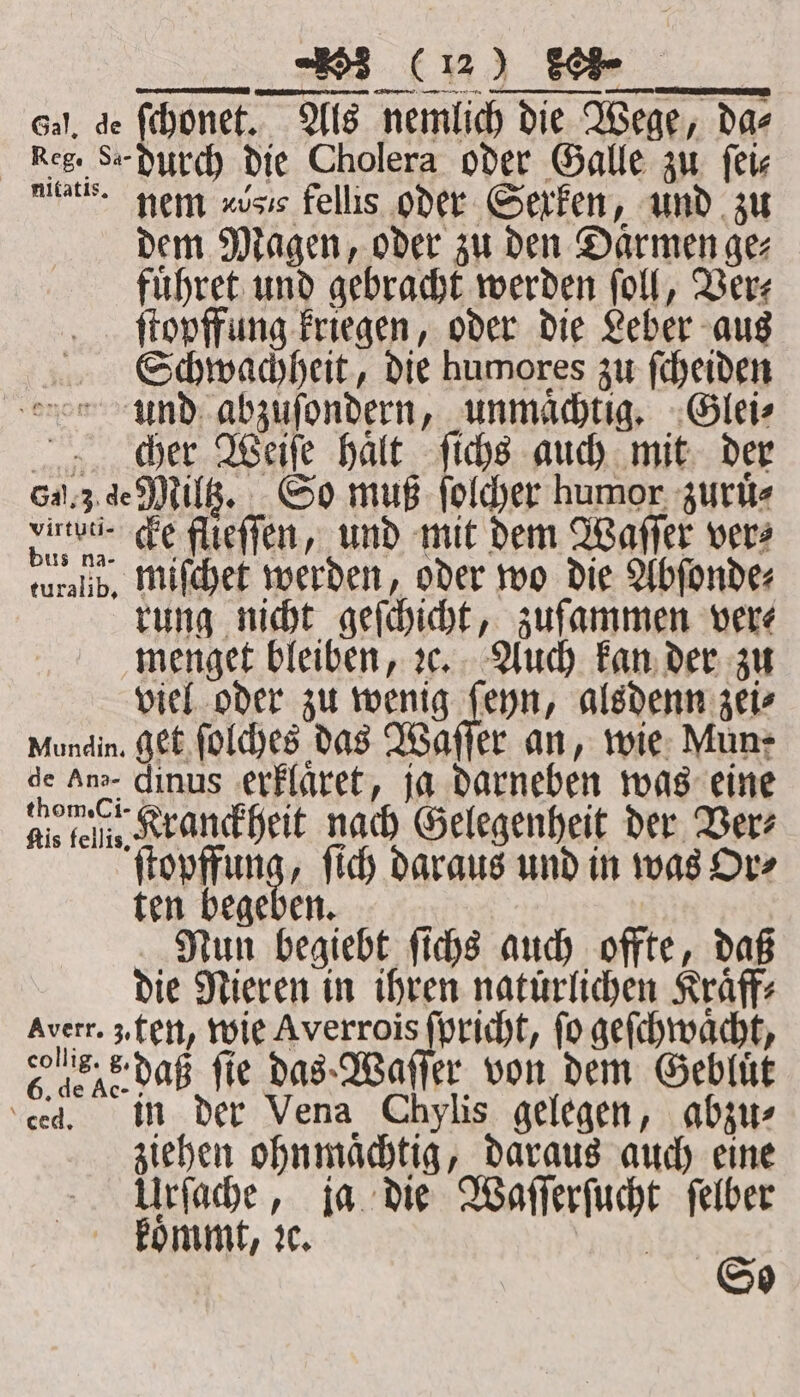 ECC Gal, de ſchonet. Als nemlich die Wege, dae Keg. S. durch die Cholera oder Galle zu fete ue nem «isis fellis oder Gerfen, und zu dem Magen, oder zu den Darmen gez fuͤhret und gebracht werden ſoll, Ver⸗ ſtopffung kriegen, oder die Leber aus Schwachheit, die humores zu ſcheiden und abzuſondern, unmaͤchtig. Glei⸗ cher Weiſe haͤlt ſichs auch mit der 6.3 de Miltz. So muß ſolcher humor zuruͤ⸗ dune. cke flieſſen, und mit dem Waſſer vers turelib. miſchet werden, oder wo die Abſonde⸗ rung nicht geſchicht, zuſammen were menget bleiben, ꝛc. Auch kan der zu viel oder zu wenig ſeyn, alsdenn zei⸗ Mundin. get ſolches das Waſſer an, wie Mun: de An dinus erklaret, ja darneben was eine dle fel. Kranckheit nach Gelegenheit der Ber ſtopffung, ſich daraus und in was Or⸗ ten begeben. Nun begiebt ſichs auch offte, daß die Nieren in ihren natürlichen Kraͤff⸗ Averr. 3. ten, wie Averrois ſpricht, fo geſchwaͤcht, ene daß fie das Waſſer von dem Gebluͤt ‘ced, in der Vena Chylis gelegen, abzu⸗ ziehen ohnmächtig, daraus auch eine Urſache, ja die Waſſerſucht ſelber * kommt, I So