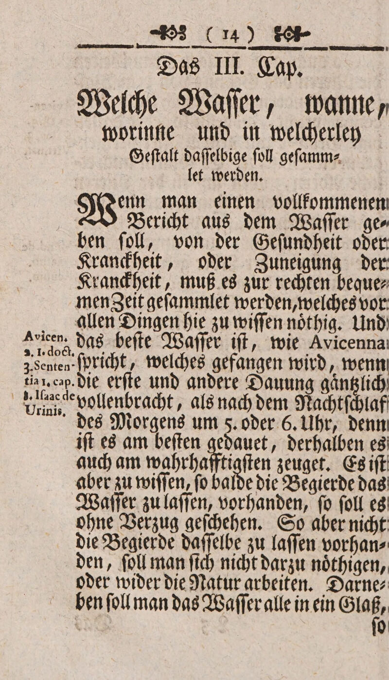 er a Das III. Cap. Avicen. 2. 1. dock. 3. Senten tia 1. cap. gd. Iſaac de Urinis. worinne und in welcherley Geſtalt daſſelbige ſoll geſamm⸗ let werden. enn man einen vollkommenen Bericht aus dem Waſſer ge⸗ ben ſoll, von der Geſundheit oder Kranckheit, oder Zuneigung der Kranckheit, muß es zur rechten beque⸗ das beſte Waſſer iſt, wie Avicenna: ſoricht, welches gefangen wird, wenn die erſte und andere Sauung gaͤntzlich vollenbracht, als nach dem Nachtſchlaf des Morgens um 5. oder 6. Uhr, denn iſt es am beſten gedauet, derhalben es auch am wahrhafftigſten zeuget. Es iſt aber zu wiſſen, ſo balde die Begierde das ohne Verzug geſchehen. So aber nicht die Begierde daſſelbe zu laſſen vorhan⸗ den, ſoll man ſich nicht darzu noͤthigen, oder wider die Natur arbeiten. Darne⸗ ben ſoll man das Waſſer alle in ein 9 0