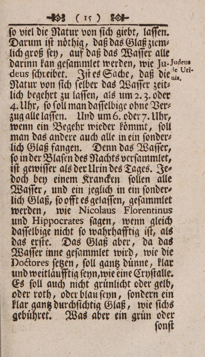 fo viel die Natur von ſich giebt, taffen. Darum iſt noͤthig, daß das Glaß ziem⸗ lich groß ſey, auf daß das Waſſer alle darinn kan geſammlet werden, wie Ju-Judeus deus ſchreibet. Iſt es Sache, daß die o Natur von ſich ſelber das Waſſer zeit⸗ lich begehrt zu laſſen, als um 2. 3. oder 4. Uhr, fo ſoll man daſſelbige ohne Ver⸗ zug alle laſſen. Und um 6. oder 7. Uhr, wenn ein Begehr wieder koͤmmt, ſoll man das andere auch alle in ein ſonder⸗ lich Glaß fangen. Denn das Waſſer, fo in der Blaſen des Nachts verſammlet, 4 geiler als der Urin des Tages. Fer doch bey einem Krancken ſollen alle Waſſer, und ein jeglich in ein ſonder⸗ lich Glaß, ſo offt es gelaſſen, geſammlet werden, wie Nicolaus Florentinus und Hippocrates ſagen, wenn gleich daſſelbige nicht ſo wahrhafftig iſt, als das erſte. Das Glaß aber, da das Waſſer inne geſammlet wird, wie die Doctores ſetzen, ſoll gantz duͤnne, klar und weitlaͤufftig ſeyn, wie eine Cryſtalle. Es ſoll auch nicht gruͤnlicht oder gelb, oder roth, oder blau ſeyn, ſondern ein | ei eat la Nr: Glaß, wie ſichs gebuͤhret. Was aber ein gruͤn font on