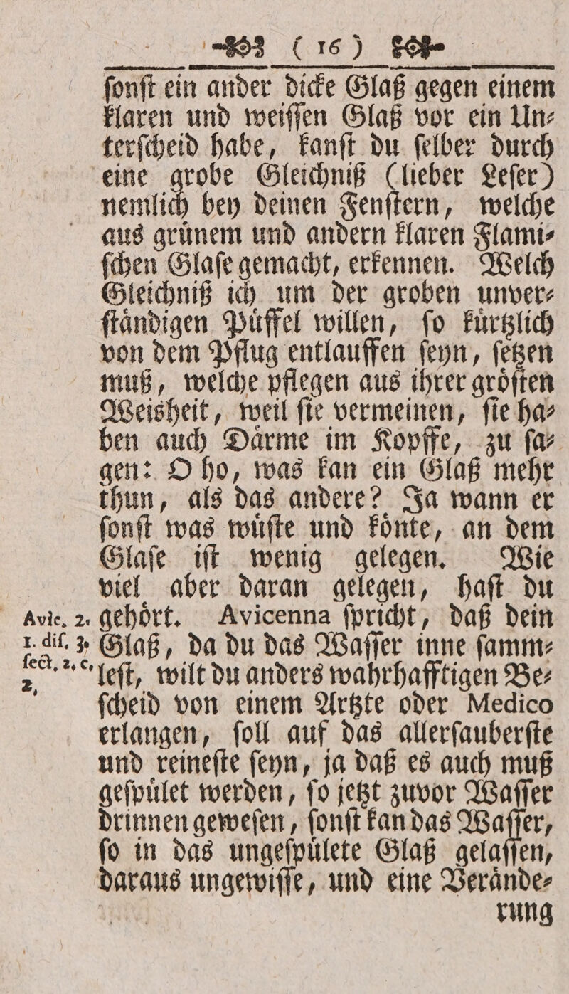 fonft ein ander dicke Glaß gegen einem klaren und weiſſen Glaß vor ein Un⸗ terſcheid habe, kanſt du ſelber durch eine grobe Gleichniß (lieber Lefer) nemlich bey deinen Fenſtern, welche aus grünem und andern klaren Flami⸗ ſchen Glaſe gemacht, erkennen. Welch Gleichniß ich um der groben unver⸗ ſtaͤndigen Puͤffel willen, ſo kuͤrtzlich von dem Pflug entlauffen ſeyn, ſetzen muß, welche pflegen aus ihrer groͤſten Weisheit, weil ſie vermeinen, ſie ha⸗ ben auch Daͤrme im Kopffe, zu ſa⸗ gen: O ho, was kan ein Glaß mehr thun, als das andere? Ja wann er ſonſt was wuͤſte und koͤnte, an dem Glaſe iſt wenig gelegen. Wie viel aber daran gelegen, haſt du Ave. 2 gehört. Avicenna ſpricht, daß dein r di.» Glaß, da du das Waſſer inne ſamm⸗ 2: Left, wilt du anders wahrhafftigen Ber ſcheid von einem Artzte oder Medico erlangen, ſoll auf das allerſauberſte und reineſte ſeyn, ja daß es auch muß geſpuͤlet werden, ſo jetzt zuvor Waſſer drinnen geweſen, ſonſt kan das A fo in das ungeſpuͤlete Glaß gelaſſen, daraus ungewiſſe, und eine Veraͤnde⸗ Med rung