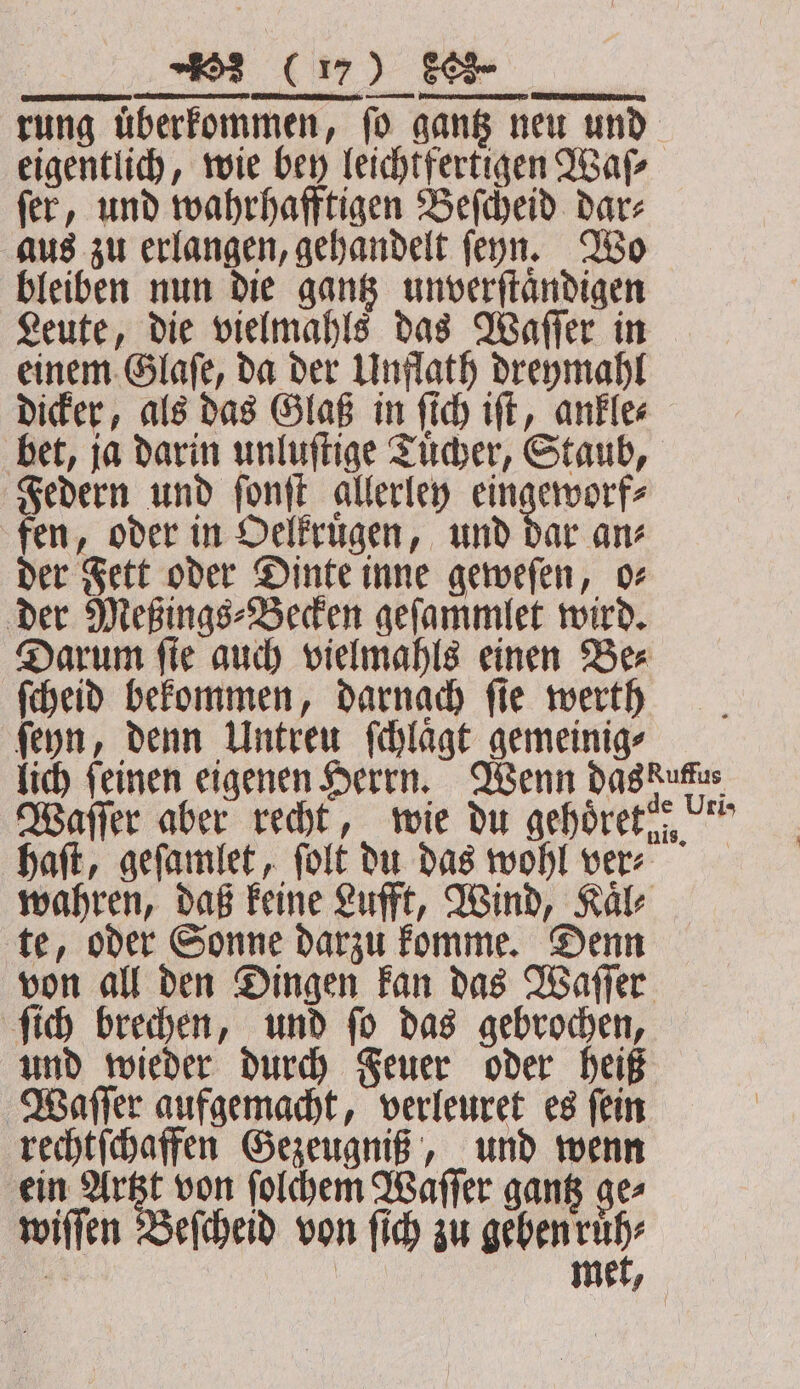 re Rat PR, 2 ein rung überfommen, fo gang neu und eigentlich, wie bey leichtfertigen Waſ⸗ fer, und wahrhafftigen Beſcheid dar; aus zu erlangen, gehandelt ſenn. Wo bleiben nun die gantz unverſtaͤndigen Leute, die vielmahls das Waſſer in einem Glaſe, da der Unflath dreymahl dicker, als das Glaß in ſich iſt, ankle⸗ bet, ja darin unluſtige Tuͤcher, Staub, Federn und ſonſt allerley eingeworf⸗ fen, oder in Oelkruͤgen, und dar an⸗ der Fett oder Dinte inne geweſen, o⸗ der Meßings⸗Becken geſammlet wird. Darum ſie auch vielmahls einen Be⸗ ſcheid bekommen, darnach fie werth ſeyn, denn Untreu ſchlaͤgt gemeinig⸗ lich feinen eigenen Herrn. Wenn das duc Waſſer aber recht, wie du gehoͤret „ haſt, geſamlet, ſolt du das wohl ver⸗ wahren, daß keine Lufft, Wind, Kaͤl⸗ te, oder Sonne darzu komme. Denn von all den Dingen kan das Waſſer ſich brechen, und ſo das gebrochen, und wieder durch Feuer oder heiß Waſſer aufgemacht, verleuret es ſein rechtſchaffen Gezeugniß, und wenn ein Artzt von ſolchem Waſſer gantz ge⸗ wiſſen Beſcheid von ſich zu beben ie 4 | me 9