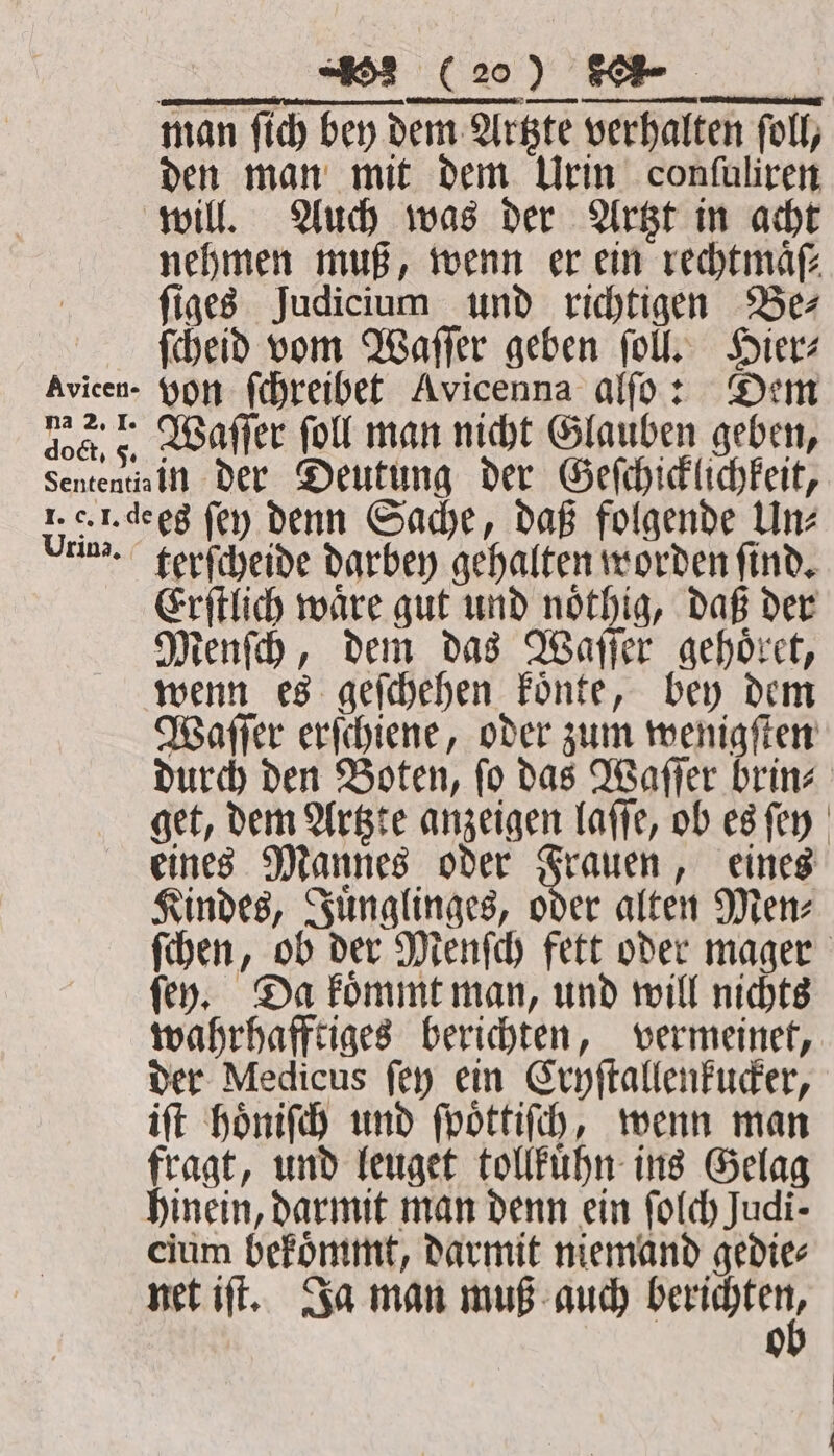 dot, 5. (20) Ke den man mit dem Urin confuliren will. Auch was der Artzt in acht nehmen muß, wenn er ein rechtmaͤſ⸗ ſiges Judicium und richtigen Be⸗ ſcheid vom Waſſer geben ſoll. Hier⸗ von ſchreibet Avicenna alſo: Dem Waſſer ſoll man nicht Glauben geben, in der Deutung der Geſchicklichkeit, Urina. terſcheide darbey gehalten worden ſind. Erſtlich waͤre gut und noͤthig, daß der Menſch, dem das Waſſer gehoͤret, wenn es geſchehen koͤnte, bey dem Waſſer erſchiene, oder zum wenigſten durch den Boten, ſo das Waſſer brin⸗ get, dem Artzte anzeigen laſſe, ob es ſey eines Mannes oder Frauen, eines Kindes, Juͤnglinges, oder alten Men⸗ ſchen, ob der Menſch fett oder mager ſey. Da koͤmmt man, und will nichts wahrhafftiges berichten, vermeinet, der Medicus ſey ein Cryſtallenkucker, iſt hoͤniſch und ſpoͤttiſch, wenn man fragt, und leuget tollkuͤhn ins Gelag hinein, darmit man denn ein ſolch Judi- cium bekoͤmmt, darmit niemand gedie⸗ net iſt. Ja man muß auch . 0