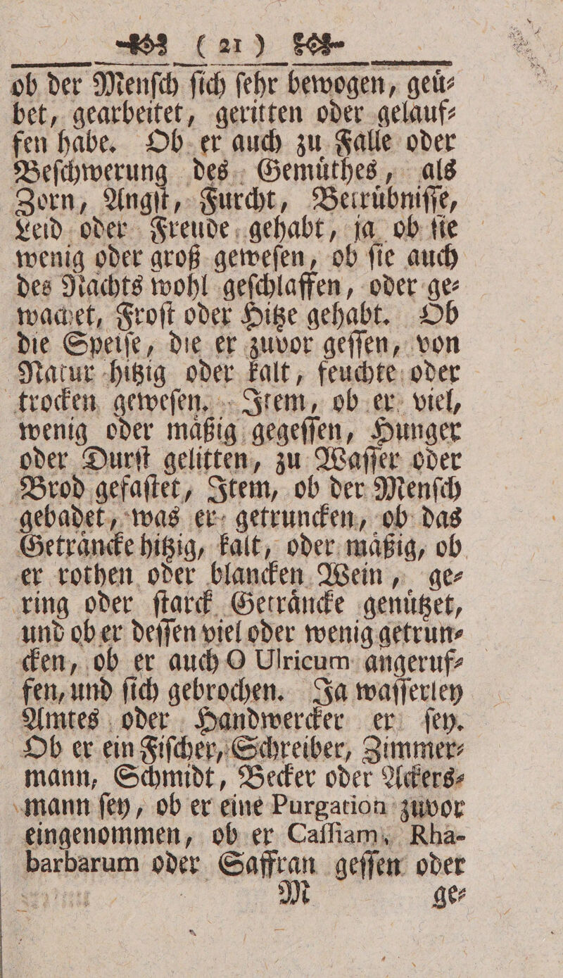 we IE Fe ob der Menſch fich ſehr bewogen, geuͤ⸗ bet, gearbeitet, geritten oder gelauf⸗ fen habe. Ob er auch zu Falle oder Beſchwerung des Gemuͤthes, als Zorn, Angſt, Furcht, Berrübnifie, Leid oder Freude gehabt, ja ob ſie wenig oder groß geweſen, ob ſie auch des Nachts wohl geſchlaffen, oder ge⸗ wachet, Froſt oder Hitze gehabt. Ob die Speiſe, die er zuvor geſſen, von Natur hitzig oder kalt, feuchte oder trocken geweſen. Item, ob er viel, wenig oder maͤßig gegeſſen, Hunger oder Durſt gelitten, zu Waſſer oder Brod gefaſtet, Item, ob der Menſch gebadet, was er getruncken, ob das Getraͤncke hitzig, kalt, oder maͤßig, ob er rothen oder blancken Wein, ge⸗ ring oder ſtarck Getraͤncke genuͤtzet, und ob er deſſen viel oder wenig getrun⸗ cken, ob er auch O Ulricum angeruf⸗ fen, und ſich gebrochen. Ja waſſerley Amtes oder Handwercker er ſey. Ob er ein Fiſcher, Schreiber, Zimmer⸗ mann, Schmidt, Becker oder Ackers⸗ mann ſey, ob er eine Purgation zuvor eingenommen, ob er Caſſiam, Rha- barbarum oder Saffran geſſen oder