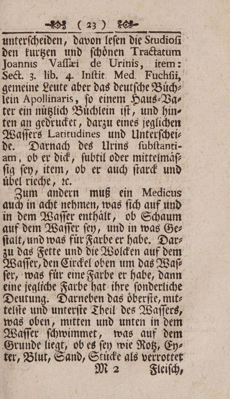 „ unterſcheiden, davon leſen die Studioſi den kurtzen und ſchoͤnen Tractatum Joannis Vaſſæi de Urinis, item: Sect. 3. lib. 4. Inftit. Med. Fuchfi, gemeine Leute aber das deutſche Buͤch⸗ lein Apollinaris, ſo einem Haus⸗Va⸗ ter ein nuͤtzlich Buͤchlein iſt, und hin⸗ ten an gedrucket, darzu eines jeglichen Waſſers Latitudines und Unterſchei⸗ de. Darnach des Urins fubftanti- am, ob er dick, ſubtil oder mittelmaͤſ⸗ ſig ſey, item, ob er auch ſtarck und uͤbel rieche, ꝛc. Zum andern muß ein Medicus auch in acht nehmen, was ſich auf und in dem Waſſer enthaͤlt, ob Schaum auf dem Waſſer ſey, und in was Ge⸗ ſtalt, und was fuͤr Farbe er habe. Dar⸗ zu das Fette und die Wolcken auf dem Waſſer, den Circkel oben um das Ware ſer, was fuͤr eine Farbe er habe, dann eine jegliche Farbe hat ihre ſonderliche Deutung. Darneben das oͤberſte, mit⸗ telſte und unterſte Theil des Waſſers, was oben, mitten und unten in dem Waſſer ſchwimmet, was auf dem Grunde liegt, ob es ſey wie Rotz, Ey⸗ ter, Blut, Sand, Stucke als verrottet