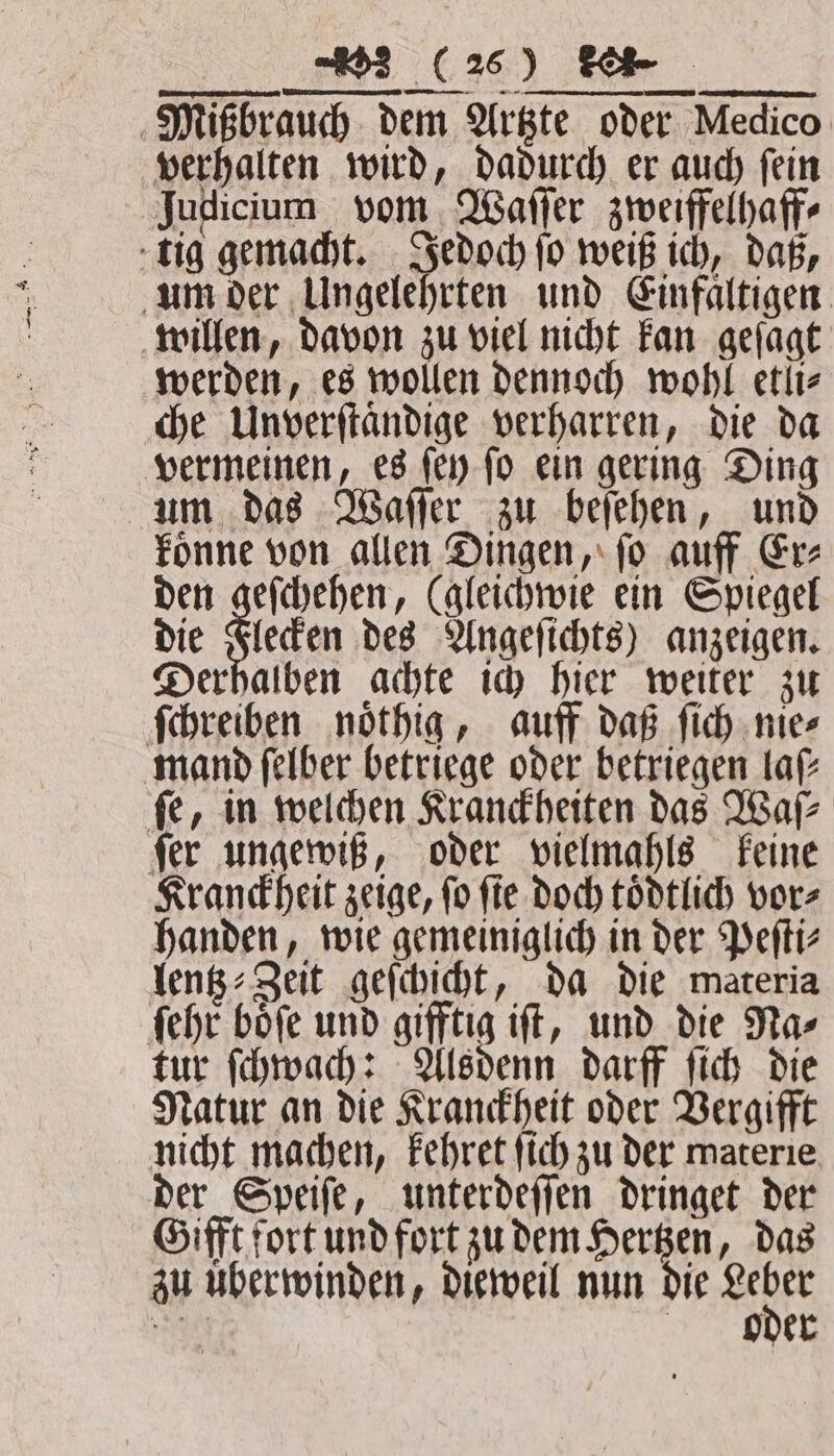 Mißbrauch dem Artzte oder Medico verhalten wird, dadurch er auch ſein Judicium vom Waſſer zweiffelhaff⸗ tig gemacht. Jedoch ſo weiß ich, daß, um der Ungelehrten und Einfaͤltigen willen, davon zu viel nicht kan geſagt werden, es wollen dennoch wohl etli⸗ che Unverſtaͤndige verharren, die da vermeinen, es ſey ſo ein gering Ding um das Waſſer zu beſehen, und koͤnne von allen Dingen, ſo auff Er⸗ den Siefen de (gleichwie ein Spiegel die Flecken des Angeſichts) anzeigen. Derhalben achte ich hier weiter zu ſchreiben noͤthig, auff daß ſich nie⸗ mand ſelber betriege oder betriegen laf- fe, in welchen Kranckheiten das Walz ſer ungewiß, oder vielmahls keine Kranckheit zeige, ſo ſie doch toͤdtlich vor⸗ handen, wie gemeiniglich in der Peſti⸗ lentz⸗Zeit geſchicht, da die materia ſehr boͤſe und gifftig iſt, und die Na⸗ tur ſchwach: Alsdenn darff ſich die Natur an die Kranckheit oder Vergifft nicht machen, kehret ſich zu der materie der Speiſe, unterdeſſen dringet der Gifft fort und fort zu dem Hertzen, das zu uͤberwinden, dieweil nun die Abe Ta oder