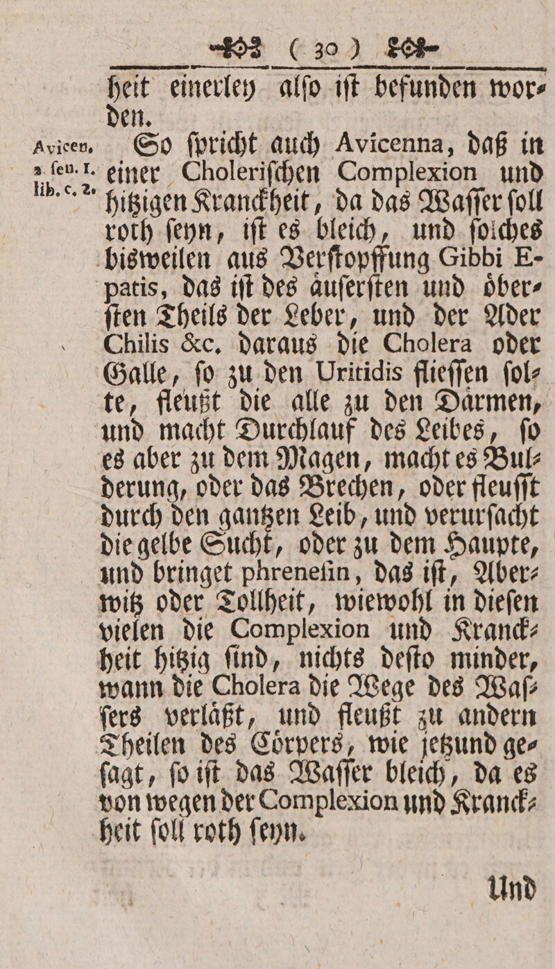 Avieen. lib. c. 2. E ww ³ A TTT COMER ME et asa det einerley alfo iſt befunden wore | n. So ſpricht auch Avicenna, daß in einer Choleriſchen Complexion und hitzigen Kranckheit, da das Waſſer ſoll roth ſeyn, iſt es bleich, und ſolches ſten Theils der Leber, und der Ader Chilis &amp;c. daraus die Cholera oder Galle, ſo zu den Uritidis flieſſen ſol⸗ te, fleußt die alle zu den Daͤrmen, und macht Durchlauf des Leibes, ſo es aber zu dem Magen, macht es Bul⸗ derung, oder das Brechen, oder fleuſſt durch den gantzen Leib, und verurſacht die gelbe Sucht, oder zu dem Haupte, und bringet phreneſin, das iſt, Aber⸗ witz oder Tollheit, wiewohl in dieſen vielen die Complexion und Kranck⸗ heit hitzig ſind, nichts deſto minder, wann die Cholera die Wege des Waſ⸗ fers verläßt, und fleußt zu andern Theilen des Coͤrpers, wie jetzund ge⸗ ſagt, ſo iſt das Waſſer bleich, da es von wegen der Complexion und Kranck⸗ heit ſoll roth ſeyn. Und