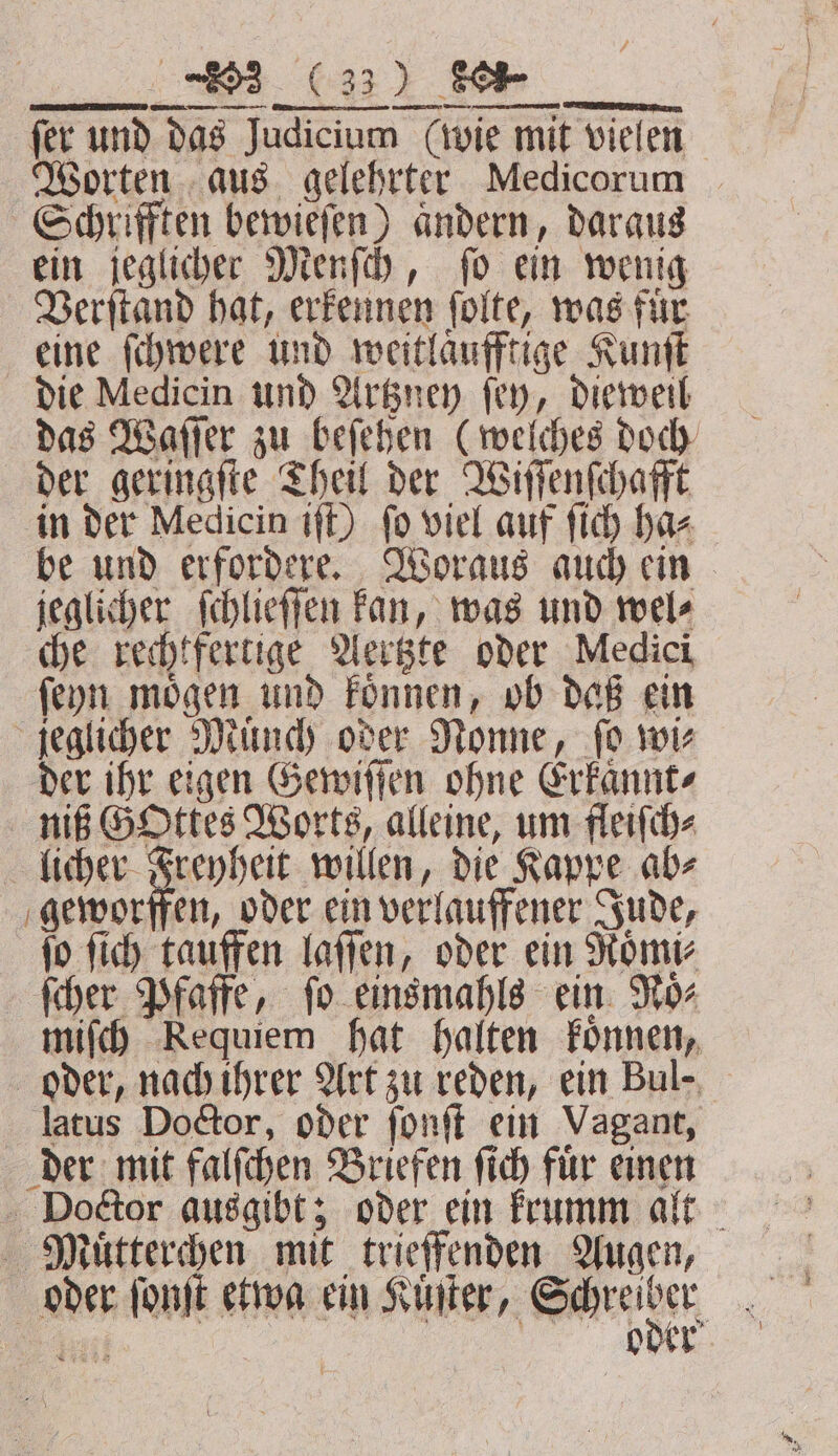 u (ui We fer und das Judicium (wie mit vielen Worten aus gelehrter Medicorum Schrifften bewieſen) aͤndern, daraus ein jeglicher Menſch, ſo ein wenig Verſtand hat, erkennen ſolte, was für eine ſchwere und weitlaͤufftige Kunſt die Medicin und Artzney fey, dieweil das Waſſer zu beſehen (welches doch der geringſte Theil der Wiſſenſchafft in der Medicin iſt) ſo viel auf ſich ha⸗ be und erfordere. Woraus auch ein jeglicher ſchlieſſen kan, was und wel⸗ che rechtfertige Aertzte oder Medici ſeyn moͤgen und koͤnnen, ob daß ein jeglicher Mund) oder Nonne, fo wie der ihr eigen Gewiſſen ohne Erkaͤnnt⸗ nif GOttes Worts, alleine, um fleiſch⸗ licher 726 pd willen, die Kappe ab⸗ geworffen, oder ein verlauffener Jude, fo ſich tauffen laſſen, oder ein Roͤmi⸗ ſcher Pfaffe, fo einsmahls ein Moz miſch Requiem hat halten koͤnnen, oder, nach ihrer Art zu reden, ein Bul⸗ latus Doctor, oder ſonſt ein Vagant, der mit falſchen Briefen ſich fuͤr einen Doctor ausgibt; oder ein krumm alt Mauͤtterchen mit trieffenden Augen, oder ſonſt etwa ein Kinder, u Ä Ral oder