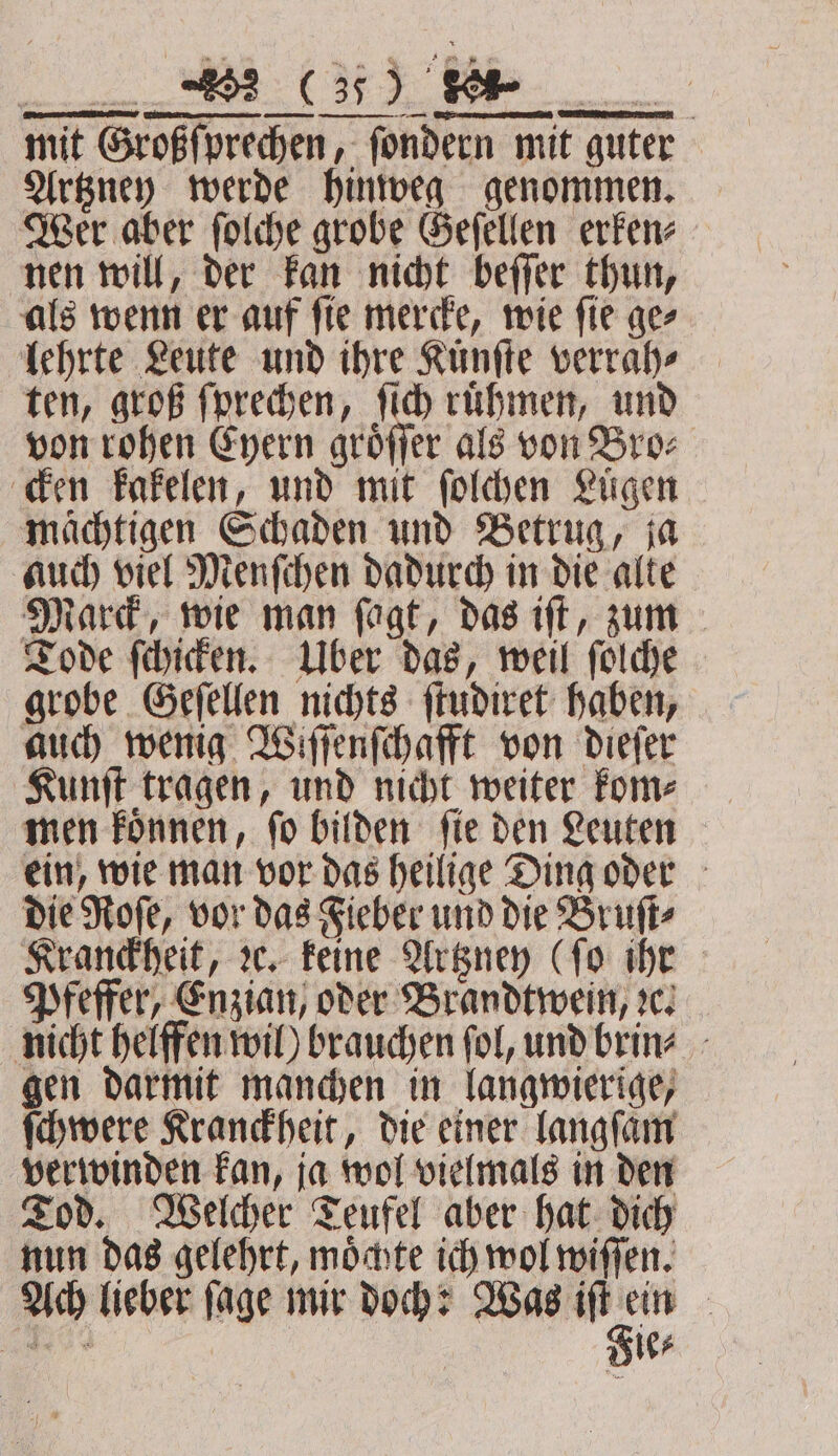 mit Großſprechen, ſondern mit guter Artzney werde hinweg genommen. Wer aber ſolche grobe Geſellen erken⸗ nen will, der kan nicht beſſer thun, als wenn er auf ſie mercke, wie ſie ge⸗ lehrte Leute und ihre Kunſte verrah⸗ ten, groß ſprechen, ſich ruͤhmen, und von rohen Eyern groͤſſer als von Bro⸗ cken kakelen, und mit ſolchen Luͤgen mächtigen Schaden und Betrug, ja auch viel Menſchen dadurch in die alte Marck, wie man ſagt, das iſt, zum Tode ſchicken. Uber das, weil ſolche grobe Geſellen nichts ſtudiret haben, auch wenig Wiſſenſchafft von dieſer Kunſt tragen, und nicht weiter kom⸗ men koͤnnen, ſo bilden ſie den Leuten ein, wie man vor das heilige Ding oder die Roſe, vor das Fieber und die Bruſt⸗ Kranckheit, ꝛc. keine Artzney (fo ihr Pfeffer, Enzian, oder Brandtwein, z. nicht helffen wil) brauchen ſol, und brin⸗ gen darmit manchen in langwierige, ſchwere Kranckheit, die einer langſaͤm verwinden kan, ja wol vielmals in den Tod. Welcher Teufel aber hat dich nun das gelehrt, möchte ich wol wiſſen. Ach lieber ſage mir doch: * :