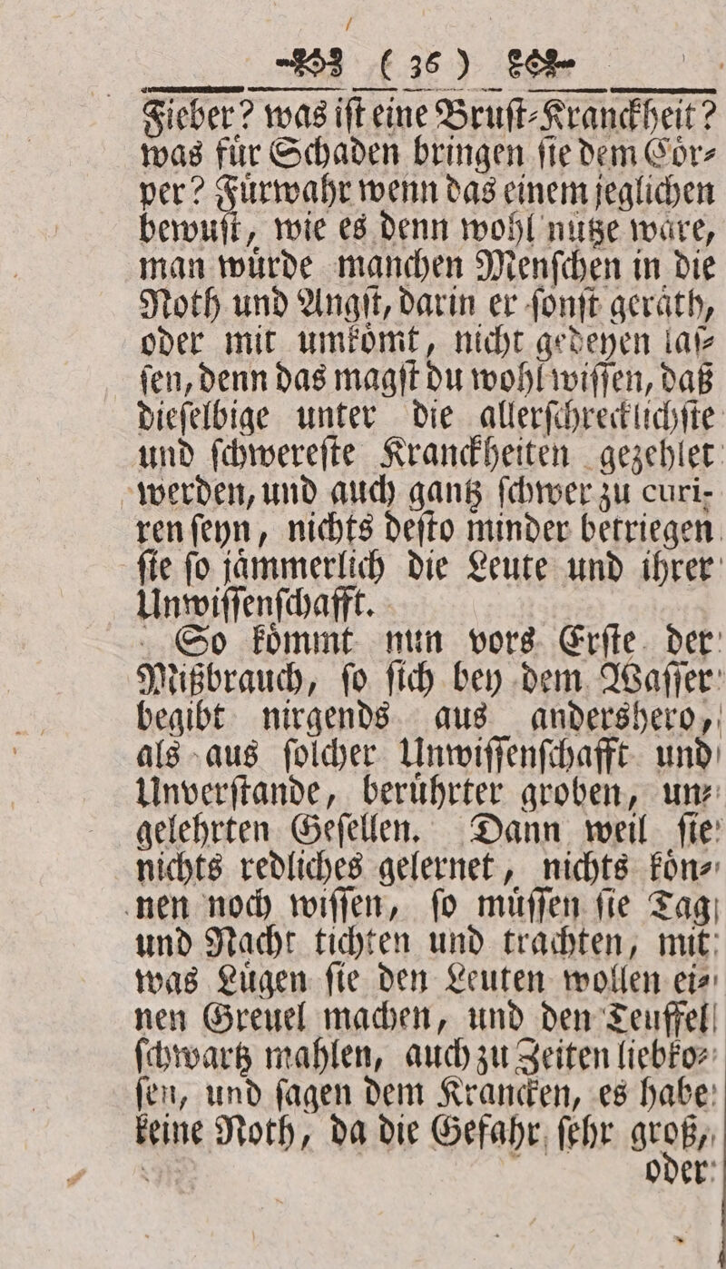 / .... he Fieber? was ift eine Bruſt⸗Kranckheit? was für Schaden bringen fie dem Coͤr⸗ per? Fuͤrwahr wenn das einem jeglichen bewuſt, wie es denn wohl nutze wäre, man wuͤrde manchen Menſchen in die Noth und Angſt, darin er ſonſt geraͤth, oder mit umkoͤmt, nicht gedeyen lat ſen, denn das magſt du wohl wiſſen, daß dieſelbige unter die allerſchrecklichſte und ſchwereſte Kranckheiten gezehlet werden, und auch gantz ſchwer zu curi- ren ſeyn, nichts deſto minder betriegen ſte ſo jaͤmmerlich die Leute und ihrer Unwiſſenſchafft. So koͤmmt nun vors Erſte der Mißbrauch, ſo ſich bey dem Waſſer begibt nirgends aus andershero, als aus ſolcher Unwiſſenſchafft und Unverſtande, beruͤhrter groben, un⸗ gelehrten Geſellen. Dann weil fie: nichts redliches gelernet, nichts koͤn⸗ nen noch wiſſen, ſo muͤſſen ſie Tag und Nacht tichten und trachten, mit was Luͤgen ſie den Leuten wollen ei⸗ nen Greuel machen, und den Teuffel ſchwartz mahlen, auch zu Zeiten liebko⸗ ſen, und ſagen dem Krancken, es habe keine Noth, da die Gefahr ſehr OB,