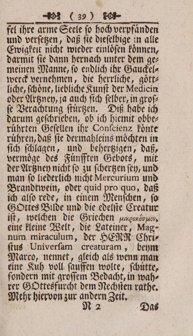 fel ihre arme Seele fo hoch verpfanden und verſetzen, daß ſie dieſelbige in alle Ewigkeit nicht wieder einloͤſen koͤnnen, darmit fie dann hernach unter dem ger — meinen Manne, ſo endlich ihr Gauckel⸗ werck vernehmen, die herrliche, goͤtt⸗ liche, Schöne, liebliche Kunſt der Medicin oder Artzney, ja auch ſich ſelber, in groſ⸗ ſe Verachtung ſtuͤrtzen. Diß habe ich darum geſchrieben, ob ich hiemit obbe⸗ ruͤhrten Geſellen ihr Confcienz koͤnte ruͤhren, daß ſie dermahleins moͤchten in ſich ſchlagen, und behertzigen, daß, vermoͤge des Fuͤnfften Gebots, mit der Artzney nicht ſo zu ſchertzen ſey, und man ſo liederlich nicht Mercurium und Brandtwein, oder quid pro quo, daß ich alſo rede, in einem Menſchen, ſo G Ottes Bilde und die edelſte Creatur iſt, welchen die Griechen agen bo ner, eine kleine Welt, die Lateiner, Mag- num miraculum, der HERR Chri⸗ ſtus Univerſam creaturam, beym Marco, nennet, gleich als wenn man eine Kuh voll ſauffen wolte, ſchuͤtte, ſondern mit groſſem Bedacht, in wah⸗ rer Gottesfurcht dem Nechſten rathe. Mehr hiervon zur andern Zeit. EN MN 2 Das