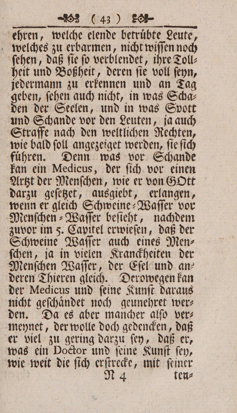 ehren, welche elende betruͤbte Leute, welches zu erbarmen, nicht wiſſen noch ſehen, daß ſie ſo verblendet, ihre Toll⸗ heit und Boßheit, deren ſie voll ſeyn, jedermann zu erkennen und an Tag geben, ſehen auch nicht, in was Scha⸗ den der Seelen, und in was Spott und Schande vor den Leuten, ja auch Straffe nach den weltlichen Rechten, wie bald ſoll angezeiget werden, ſie ſich fuͤhren. Denn was vor Schande kan ein Medicus, der ſich vor einen Artzt der Menſchen, wie er von GOtt darzu geſetzet, ausgiebt, erlangen, wenn er gleich Schweine⸗Waſſer vor Menſchen⸗Waſſer beſieht, nachdem zuvor im 5. Capitel erwieſen, daß der Schweine Waſſer auch eines Men⸗ ſchen, ja in vielen Kranckheiten der Menſchen Waſſer, der Eſel und an⸗ deren Thieren gleich. Derowegen kan der Medicus und ſeine Kunſt daraus nicht geſchaͤndet noch geunehret wer⸗ den. Da es aber mancher alſo ver⸗ meynet, der wolle doch gedencken, daß er viel zu gering darzu ſey, daß er, was ein Doctor und ſeine Kunſt ſey, wie weit die ſich erſtrecke, mit ſeiner M4 tens