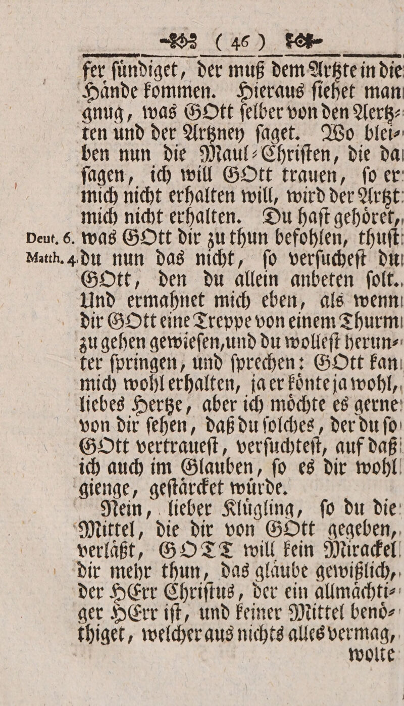 fer fündiget, der muß dem Artzte in die Haͤnde kommen. Hieraus ſiehet man gnug, was Gott ſelber von den Aertz⸗ ten und der Artzney ſaget. Wo blei⸗ ben nun die Maul⸗Chriſten, die da ſagen, ich will GOtt trauen, fo er: mich nicht erhalten will, wird der Artzt: mich nicht erhalten. Du haſt gehoͤret, Deut. 6. was Gott dir zu thun befohlen, thuſt Matth. 4 du nun das nicht, fo verſucheſt du GOtt, den du allein anbeten folt., Und ermahnet mich eben, als wenn dir Gott eine Treppe von einem Thurm zu gehen gewieſen, und du wolleſt herun⸗ ter ſpringen, und ſprechen: GOtt kan mich wohl erhalten, ja er koͤnte ja wohl, liebes Hertze, aber ich moͤchte es gerne von dir ſehen, daß du ſolches, der du ſo GoOtt vertraueſt, verſuchteſt, auf daß ich auch im Glauben, fo es dir wohl! gienge, geſtaͤrcket wuͤrde. a Rein, lieber Kluͤgling, ſo du die Mittel, die dir von GOtt gegeben, verlaͤßt, GO TT will kein Mirackel dir mehr thun, das glaube gewißlich, der Herr Chriſtus, der ein allmaͤchti⸗ ger HErr iſt, und keiner Mittel benoͤ⸗ thiget, welcher aus nichts alles betone | wolte