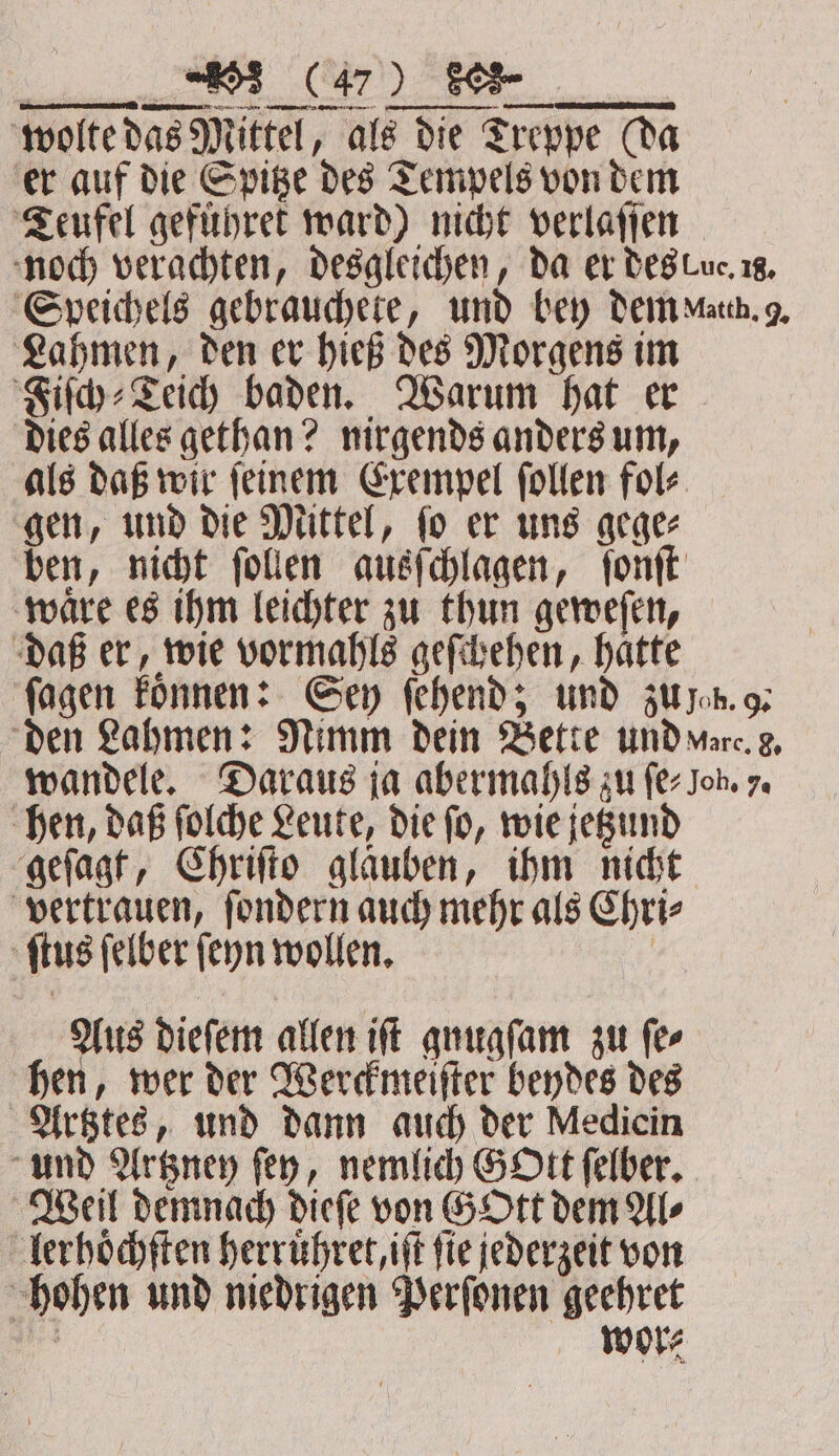 wolte das Mittel, als die Treppe (da er auf die Spitze des Tempels von dem Teufel geführet ward) nicht verlaſſen noch verachten, desgleichen, da er des Luc. 2g, Speichels gebrauchete, und bey dem Math. 9. Lahmen, den er hieß des Morgens im Fiſch⸗Teich baden. Warum hat er dies alles gethan? nirgends anders um, als daß wir ſeinem Exempel ſollen fol⸗ gen, und die Mittel, ſo er uns gege⸗ ben, nicht ſollen ausſchlagen, ſonſt waͤre es ihm leichter zu thun geweſen, daß er, wie vormahls geſchehen, haͤtte ſagen koͤnnen: Sey ſehend; und zu ep. 9. den Lahmen: Nimm dein Bette und ware. g, wandele. Daraus ja abermahls zu fer Joh. 7. hen, daß ſolche Leute, die ſo, wie jetzund geſagt, Chriſto glaͤuben, ihm nicht vertrauen, fondern auch mehr als Chri⸗ ſtus ſelber ſeyn wollen. | Aus dieſem allen iff gnugſam zu fer hen, wer der Werckmeiſter beydes des Artztes, und dann auch der Medicin und Artzney fey, nemlich GOtt ſelber. Weil demnach dieſe von G Ott dem Al⸗ lerhoͤchſten herruͤhret, iff fie jederzeit von hohen und niedrigen Perſonen geehret Br wore