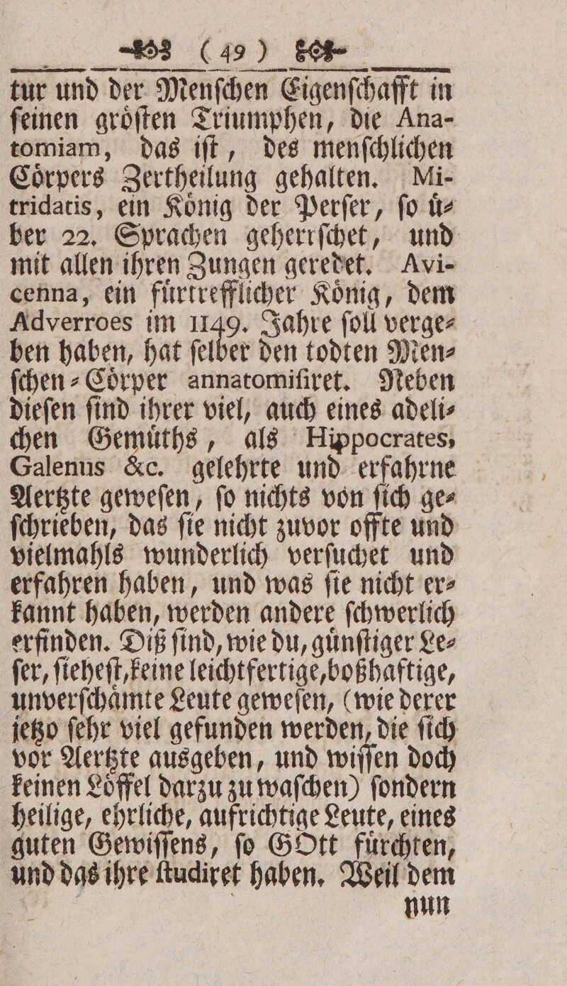 tur und der Menſchen Eigenſchafft in feinen groͤſten Triumphen, die Ana- tomiam, das iſt, des menſchlichen Coͤrpers Zertheilung gehalten. Mi- tridatis, ein Koͤnig der Perſer, ſo uͤ⸗ ber 22. Sprachen geherrſchet, und mit allen ihren Zungen geredet. Avi- cenna, ein fuͤrtrefflicher König, dem Adverroes im 1149. Jahre ſoll verge⸗ ben haben, hat ſelber den todten Men⸗ ſchen⸗Coͤrper annatomiſiret. Neben dieſen ſind ihrer viel, auch eines adeli⸗ chen Gemuͤths, als Hippocrates, Galenus &c. gelehrte und erfahrne Aertzte geweſen, ſo nichts von ſich ge⸗ ſchrieben, das ſie nicht zuvor offte und vielmahls wunderlich verſuchet und erfahren haben, und was ſie nicht er⸗ kannt haben, werden andere ſchwerlich erfinden. Diß ſind, wie du, guͤnſtiger Le⸗ fer, ſieheſt, keine leichtfertige, boßhaftige, unverſchaͤmte Leute geweſen, (wie derer jetzo ſehr viel gefunden werden, die ſich vor Aertzte ausgeben, und wiſſen doch keinen Löffel darzu zu waſchen) ſondern heilige, ehrliche, aufrichtige Leute, eines guten Gewiſſens, ſo Gott fuͤrchten, und das ihre ſtudiret haben. Weil dem Bi nun