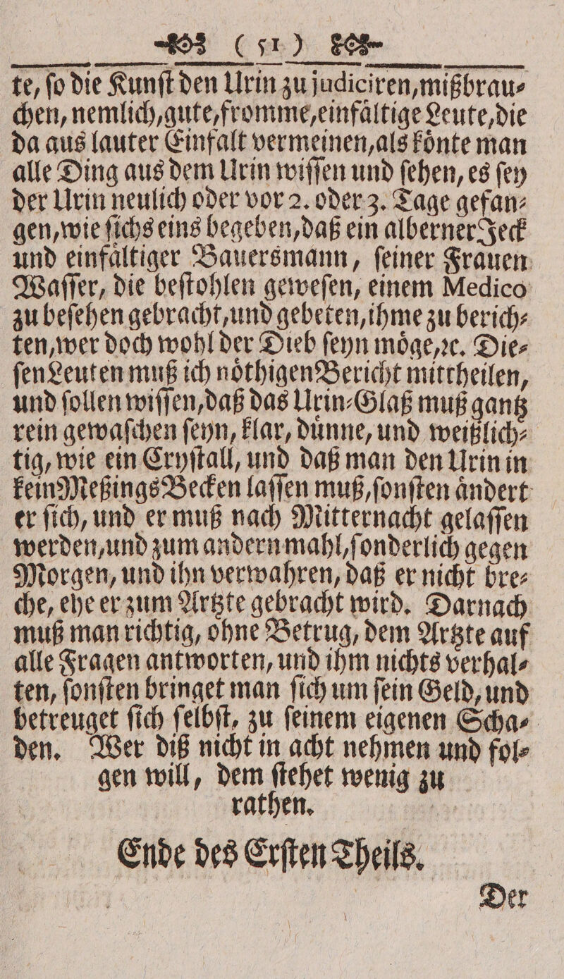 te, fo die Kunſt den Urin zu judiciren, mißbrau⸗ chen, nemlich, gute, fromme, einfaͤltige Leute, die da aus lauter Einfalt vermeinen, als koͤnte man alle Ding aus dem Urin wiſſen und ſehen, es ſey der Urin neulich oder vor 2. oder 3. Tage gefan⸗ gen, wie ſichs eins begeben, daß ein alberner Jeck und einfaͤltiger Bauersmann, ſeiner Frauen Waſſer, die beſtohlen geweſen, einem Medico zu beſehen gebracht, und gebeten, ihme zu berich⸗ ten, wer doch wohl der Dieb ſeyn moͤge,ꝛc. Die⸗ ſen Leuten muß ich noͤthigen Bericht mittheilen, und ſollen wiſſen, daß das Urin⸗Glaß muß gantz rein gewaſchen ſeyn, klar, Dunne, und weißlich⸗ tig, wie ein Cryſtall, und daß man den Urin in kein Meßings Becken laſſen muß, ſonſten ändert er ſich, und er muß nach Mitternacht gelaſſen werden, und zum andern mahl, ſonderlich gegen Morgen, und ihn verwahren, daß er nicht bre⸗ che, ehe er zum Artzte gebracht wird. Darnach muß man richtig, ohne Betrug, dem Artzte auf alle Fragen antworten, und ihm nichts verhal⸗ ten, ſonſten bringet man ſich um ſein Geld, und betreuget ſich ſelbſt, zu ſeinem eigenen Scha⸗ den. Wer diß nicht in acht nehmen und fol⸗ gen will, dem ſtehet wenig zu rathen. har Ende des Erſten Theils. Der