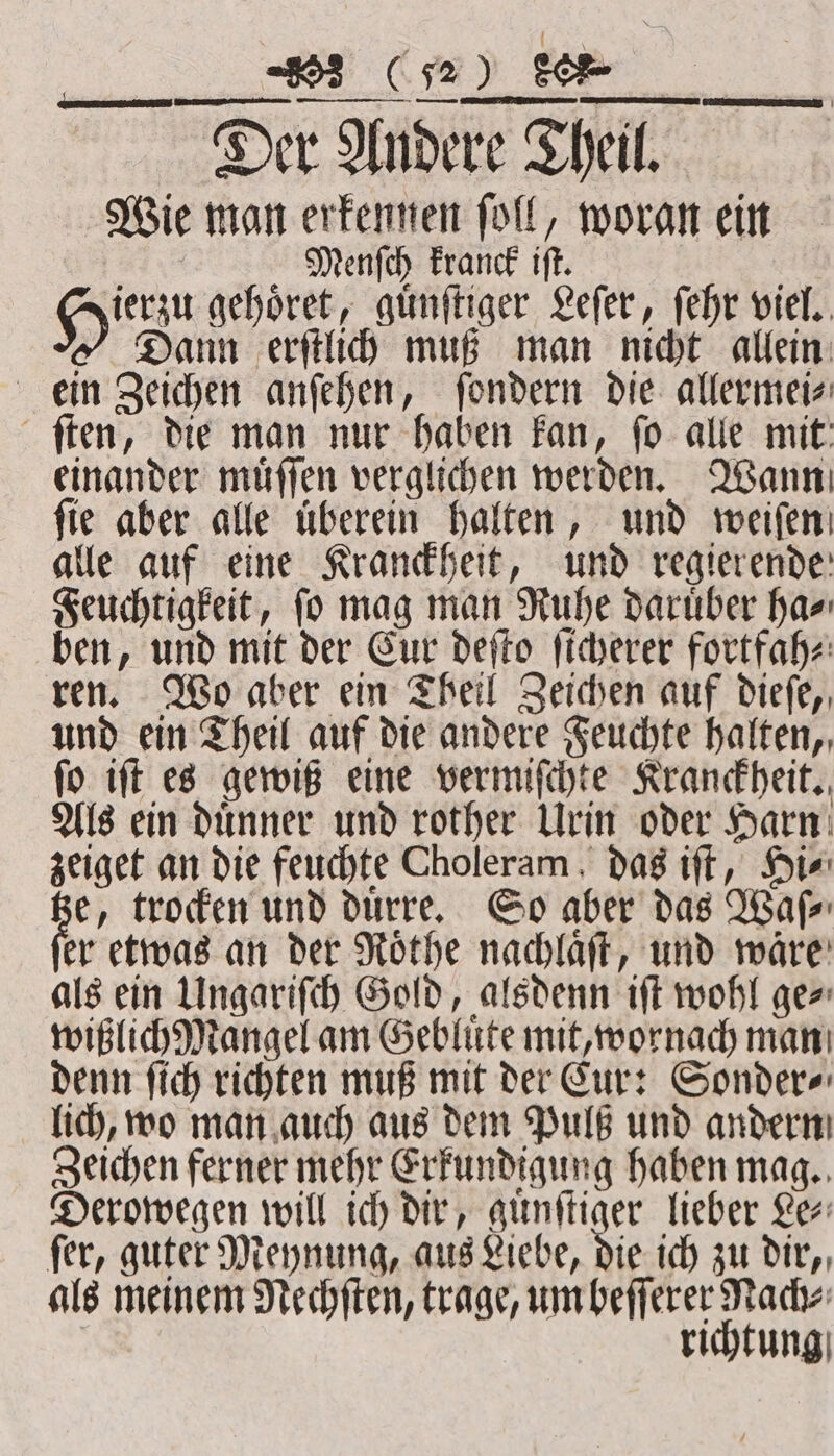 —ññ ꝗ %œmꝙGͥ u Se — Der Andere re Theil. Wie man erkennen ſoll, woran ein Menſch kranck iſt. He geber guͤnſtiger Leſer, ſehr viel. Dann erſtlich muß man nicht allein ein Zeichen anſehen, ſondern die allermei⸗ ſten, die man nur haben kan, ſo alle mit einander muͤſſen verglichen werden. Wann fie aber alle überein halten, und weiſen alle auf eine Kranckheit, und regierende Feuchtigkeit, ſo mag man Ruhe daruͤber ha⸗ ben, und mit der Eur deſto ſicherer fortfah⸗ ren. Wo aber ein Theil Zeichen auf dieſe, und ein Theil auf die andere Feuchte halten, ſo iſt es gewiß eine vermiſchte Kranckheit. Als ein duͤnner und rother Urin oder Harn zeiget an die feuchte Choleram , das iſt, Hi⸗ = trocken und duͤrre. So aber das Waſ⸗ er etwas an der Roͤthe nachlaͤſt, und waͤre als ein Ungariſch Gold, alsdenn iſt wohl ge⸗ wißlich Mangel am Gebluͤte mit, wornach man denn ſich richten muß mit der Cur: Sonder⸗ lich, wo man auch aus dem Pulß und andern Zeichen ferner mehr Erkundigung haben mag. Derowegen will ich dir, guͤnſtiger lieber Le⸗ ſer, guter Meynung, aus Liebe, die ich zu dir, als meinem Nechſten, trage, um beſſerer Nach⸗ richtung
