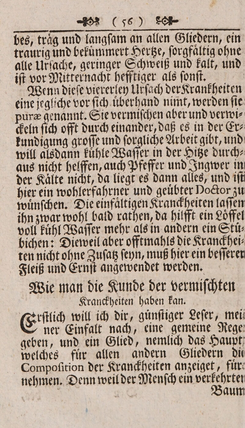 eT — ALLEL un ESS LL, LT Wie man die Kunde der vermiſchten Klranckheiten haben kan. Eid will ich dir, günfliger Lefer, mei ner Einfalt nach, eine gemeine Rege geben, und ein Glied, nemlich das Haupt welches fuͤr allen andern Gliedern die Compoſition der Kranckheiten anzeiget, für: nehmen. Denn weil der Menſch ein n 118 aum