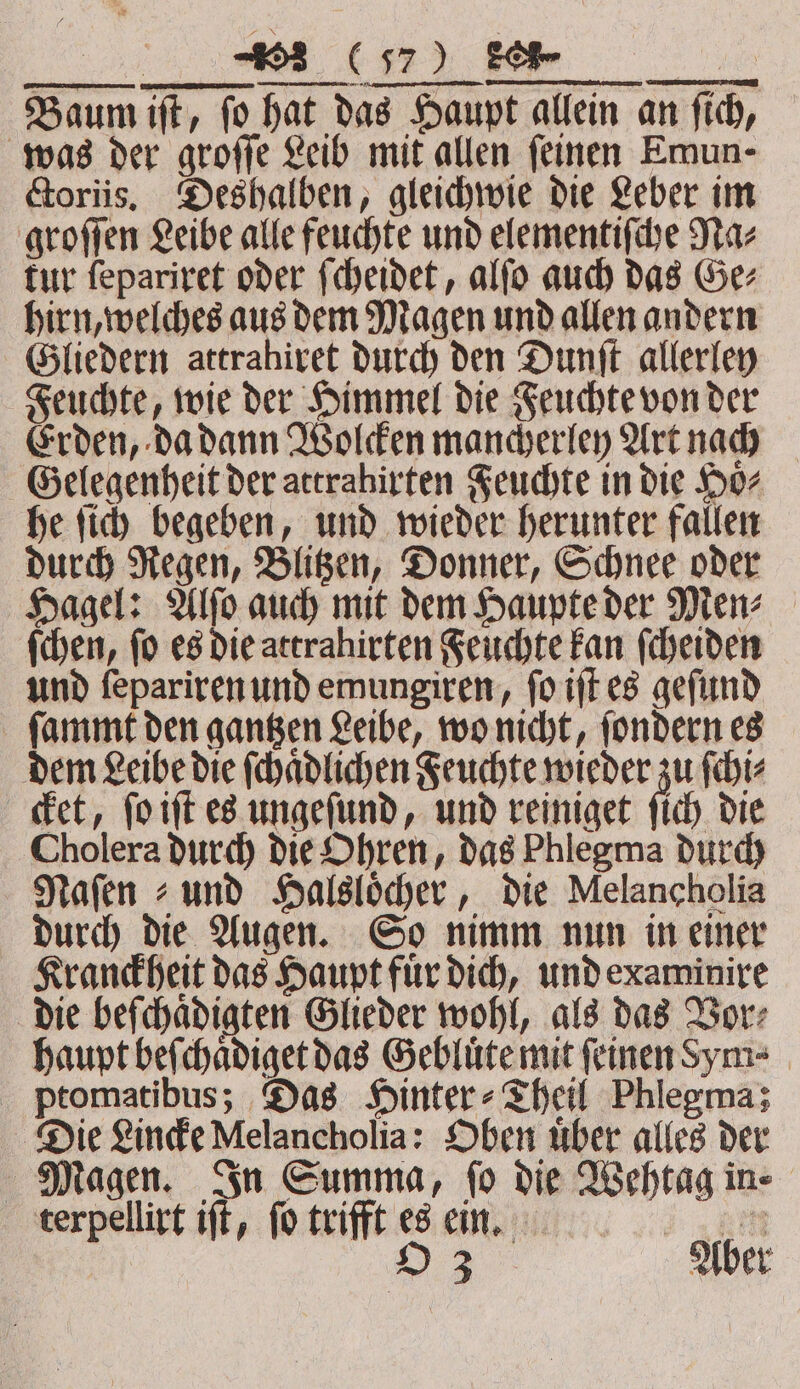 Baum iſt, fo hat das Haupt allein an fich, was der groſſe Leib mit allen feinen Emun- Goriis, Deshalben, gleichwie die Leber im groſſen Leibe alle feuchte und elementiſche Na⸗ tur ſepariret oder ſcheidet, alſo auch das Ge⸗ hirn, welches aus dem Magen und allen andern Gliedern attrahiret durch den Dunſt allerley Feuchte, wie der Himmel die Feuchte von der Erden, da dann Wolcken mancherley Art nach Gelegenheit der attrabirten Feuchte in die Hoͤ⸗ he ſich begeben, und wieder herunter fallen durch Regen, Blitzen, Donner, Schnee oder Hagel: Alſo auch mit dem Haupte der Men⸗ ſchen, fo es die attrahirten Feuchte kan ſcheiden und ſepariren und emungiren, ſo iſt es geſund ſammt den gantzen Leibe, wo nicht, ſondern es dem Leibe die ſchaͤdlichen Feuchte wieder zu ſchi⸗ cket, ſo iſt es ungeſund, und reiniget ſich die Cholera durch die Ohren, das Phlegma durch Mafen und Halsloͤcher, die Melancholia durch die Augen. So nimm nun in einer Kranckheit das Haupt fuͤr dich, und examinire die beſchaͤdigten Glieder wohl, als das Vor⸗ haupt beſchaͤdiget das Gebluͤte mit ſeinen Sym⸗ ptomatibus; Das Hinter ⸗Theil Phlegma; Die Lincke Melancholia: Oben uͤber alles der Magen. In Summa, fo die Wehtag in⸗ terpellirt iſt, fo trifft es ein. Be 23: Aber