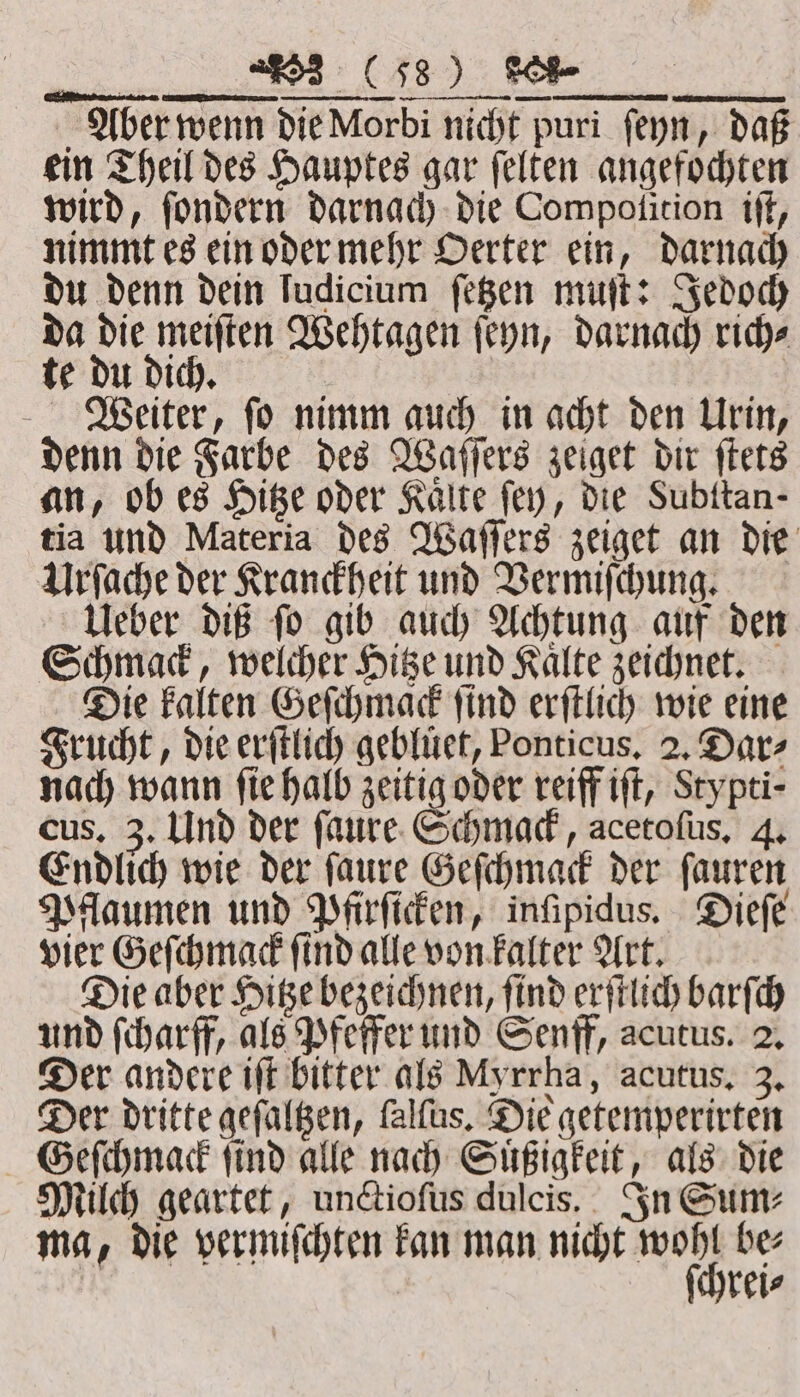 Aber wenn die Morbi nicht puri ſeyn, daß ein Theil des Hauptes gar ſelten angefochten wird, ſondern darnach die Compotition iſt, nimmt es ein oder mehr Oerter ein, darnach du denn dein ludicium ſetzen muſt: Jedoch da die meiſten Wehtagen ſeyn, darnach rich⸗ te du dich. a 5 Weiter, ſo nimm auch in acht den Urin, denn die Farbe des Waſſers zeiget dir ſtets an, ob es Hitze oder Kalte fey, die Subitan- tia und Materia des Waſſers zeiget an die Urſache der Kranckheit und Vermiſchung. Ueber diß ſo gib auch Achtung auf den Schmack, welcher Hitze und Kaͤlte zeichnet. Die kalten Geſchmack ſind erſtlich wie eine Frucht, die erſtlich geblüet, Ponticus, 2. Dar⸗ nach wann fie halb zeitig oder reiff iſt, Stypti- cus. 3. Und der ſaure Schmack, acetofus, 4. Endlich wie der ſaure Geſchmack der ſauren Pflaumen und Pfirſicken, inſipidus. Dieſe vier Geſchmack ſind alle von kalter Art. Die aber Hitze bezeichnen, ſind erſtlich barſch und ſcharff, als Pfeffer und Senff, acutus. 2. Der andere iff bitter als Myrrha, acutus. 3. Der dritte geſaltzen, ſalſus. Die getemperirten Geſchmack ſind alle nach Suͤßigkeit, als die Milch geartet, unctioſus dulcis. In Sum⸗ ma, die vermiſchten kan man nicht nn. bes reis