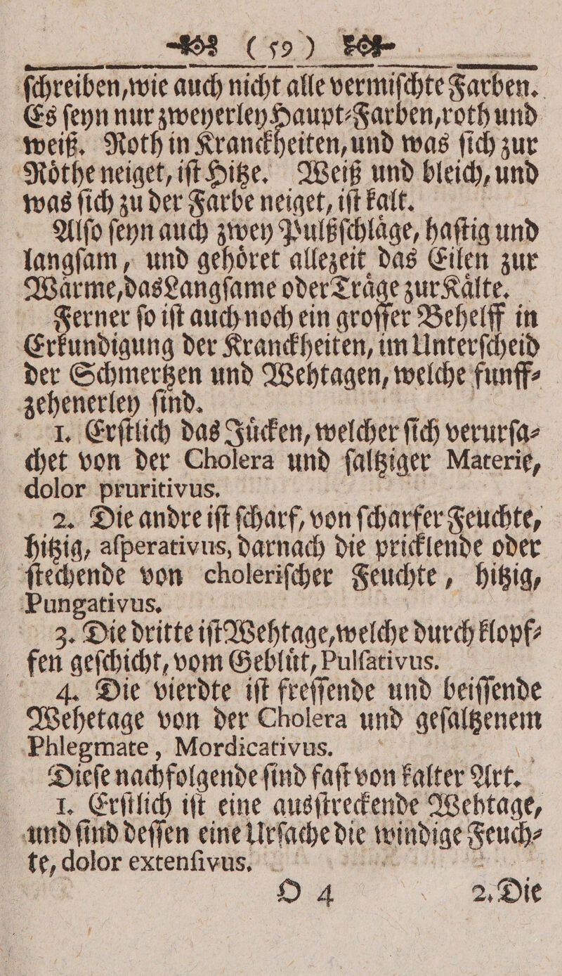 ſchreiben, wie auch nicht alle vermiſchte Farben. Es ſeyn nur zweyerley Haupt⸗Farben, roth und weiß. Noth in Kranckheiten, und was ſich zur Roͤthe neiget, iſt Hitze. Weiß und bleich, und was ſich zu der Farbe neiget, iſt kalt. 550 Alſo ſeyn auch zwey Pulßſchlage, haſtig und langſam, und gehoͤret allezeit das Eilen zur Warme, dasLangſame bein ro zur Kaͤlte. Ferner fo iſt auch noch ein groffer Behelff in Erkundigung der Kranckheiten, im Unterſcheid der Schmertzen und Wehtagen, welche funff⸗ zehenerley ſind. 4 a I. Erſtlich das Juͤcken, welcher ſich verurſa⸗ chet von der Cholera und ſaltziger Materie, ‘dolor: Ppruritivus „ 2. Die andre iſt ſcharf, von ſcharfer Feuchte, hitzig, afperativus, darnach die pricklende oder ſtechende von choleriſcher Feuchte, hitzig, Pungativus. | | 3. Die dritte iſt Wehtage, welche durch klopf⸗ fen geſchicht, vom Gebluͤt, Pulſativus. 4j. Die vierdte iſt freſſende und beiſſende Wehetage von der Cholera und geſaltzenem Phlegmate, Mordicativus. 3 Dieſe nachfolgende ſind faſt von kalter Art. I. Erſtlich iſt eine ausſtreckende Wehtage, and find deſſen eine Urſache die windige Feuch⸗ te, dolor extenſivus , 8 O 4 \ 2, Die