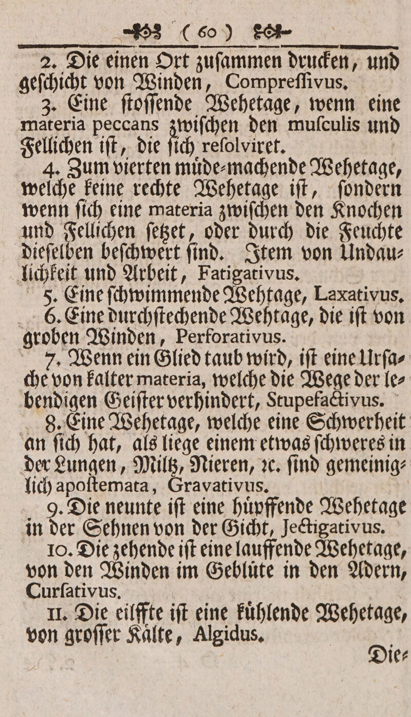2. Die einen Ort zuſammen drucken, und geſchicht von Winden, Compreffivus, 3. Eine ſtoſſende Wehetage, wenn eine materia peccans zwiſchen den muſculis und Fellichen iſt, die ſich reſolviret. 5 4. Zum vierten muͤde⸗machende Wehetage, welche keine rechte Wehetage iſt, ſondern wenn ſich eine materia zwiſchen den Knochen und Fellichen ſetzet, oder durch die Feuchte dieſelben beſchwert ſind. Item von Undau⸗ lichkeit und Arbeit, Fatigativus. F. Eine ſchwimmende Wehtage, Lexativus. 6. Eine durchſtechende Wehtage, die iſt von groben Winden, Perforativus. 7. Wenn ein Glied taub wird, iſt eine Urſa⸗ che von kalter materia, welche die Wege der le⸗ bendigen Geiſter verhindert, Stupefactivus. 8. Eine Wehetage, welche eine Schwerheit an ſich hat, als liege einem etwas ſchweres in der Lungen, Miltz, Nieren, ꝛc. ſind gemeinig⸗ lich apoftemata, Gravativus. : 5 9 05 neunte iſt eine huͤpffende Wehetage in der Sehnen von der Gicht, Jectigativus. 10. Die zehende ift eine lauffende Wehetage, von den Winden im Gebluͤte in den Adern, Curſativus. pies Re II. Die eilffte ift eine kuͤhlende Wehetage, von groſſer Kaͤlte, Algidus. 81 ie⸗