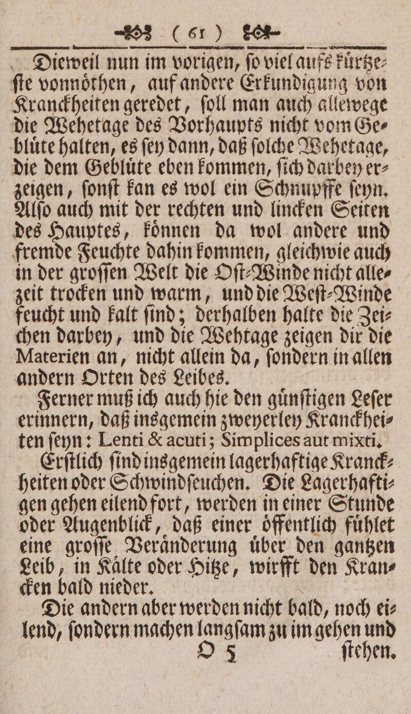 Dieweil nun im vorigen, fo viel aufs kuͤrtze⸗ ſte vonnoͤthen, auf andere Erkundigung von Kranckheiten geredet, ſoll man auch allewege die Wehetage des Vorhaupts nicht vom Gee bluͤte halten, es fen dann, daß ſolche Wehetage, die dem Gebluͤte eben kommen, ſich darbey er⸗ zeigen, ſonſt kan es wol ein Schnupffe ſeyn. Alſo auch mit der rechten und lincken Seiten des Hauptes, koͤnnen da wol andere und fremde Feuchte dahin kommen, gleichwie auch in der groſſen Welt die Oſt⸗Winde nicht alle⸗ zeit trocken und warm, und die Weſt⸗Winde feucht und kalt ſind; derhalben halte die Zei⸗ chen darbey, und die Wehtage zeigen dir die Materien an, nicht allein da, ſondern in allen andern Orten des Leibes. e Ferner muß ich auch hie den guͤnſtigen Lefer erinnern, daß insgemein zweyerley Kranckhei⸗ ten ſeyn: Lenti &amp; acuti; Simplices aut mixti. Erſtlich find insgemein lagerhaftige Kranck⸗ heiten oder Schwindſeuchen. Die Lagerhafti⸗ gen gehen eilend fort, werden in einer Stunde oder Augenblick, daß einer öffentlich fuͤhlet eine groſſe Veraͤnderung uͤber den gantzen Leib, in Kälte oder Hitze, wirfft den Kran⸗ cken bald nieder. f Die andern aber werden nicht bald, noch ei⸗ lend, ſondern machen langſam zu im gehen und O 5 ſtehen.