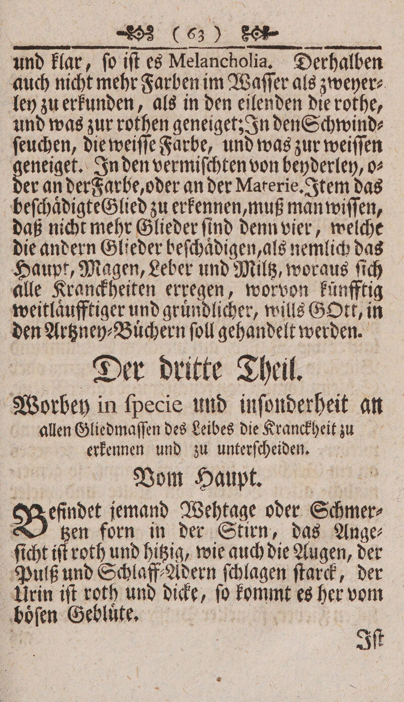 ee LE und klar, fo ift es Melancholia, Derhalben auch nicht mehr Farben im Waſſer als zweyer⸗ fen zu erkunden, als in den eilenden die rothe, und was zur rothen geneiget; In den Schwind⸗ ſeuchen, die weiſſe Farbe, und was zur weiſſen „ In den vermiſchten von beyderley, o⸗ er an der Farbe, oder an der Materie. Item das beſchaͤdigte Glied zu erkennen, muß man wiſſen, daß nicht mehr Glieder ſind denn vier, welche die andern Glieder beſchaͤdigen, als nemlich das Haupt, Magen, Leber und Miltz, woraus ſich alle Kranckheiten erregen, worvon künfftig weitlaͤufftiger und gruͤndlicher, wills GOtt, in den Artzney⸗Buͤchern ſoll gehandelt werden. Deer dritte Theil Worbey in ſpecie und inſonderheit an allen Gliedmaſſen des Leibes die Kranckheit zu 2 erkennen und zu unterfeheiden. Vom Haupt. Ga ginal jemand Wehtage oder Schmer⸗ | gen forn in der Stirn, das Ange ſicht iſt roth und hitzig, wie auch die Augen, der Pulß und Schlaf Adern ſchlagen ſtarck, der Urin iſt roth und dicke, ſo kommt es her vom boͤſen Gebluͤte. i; “ype a Iſt
