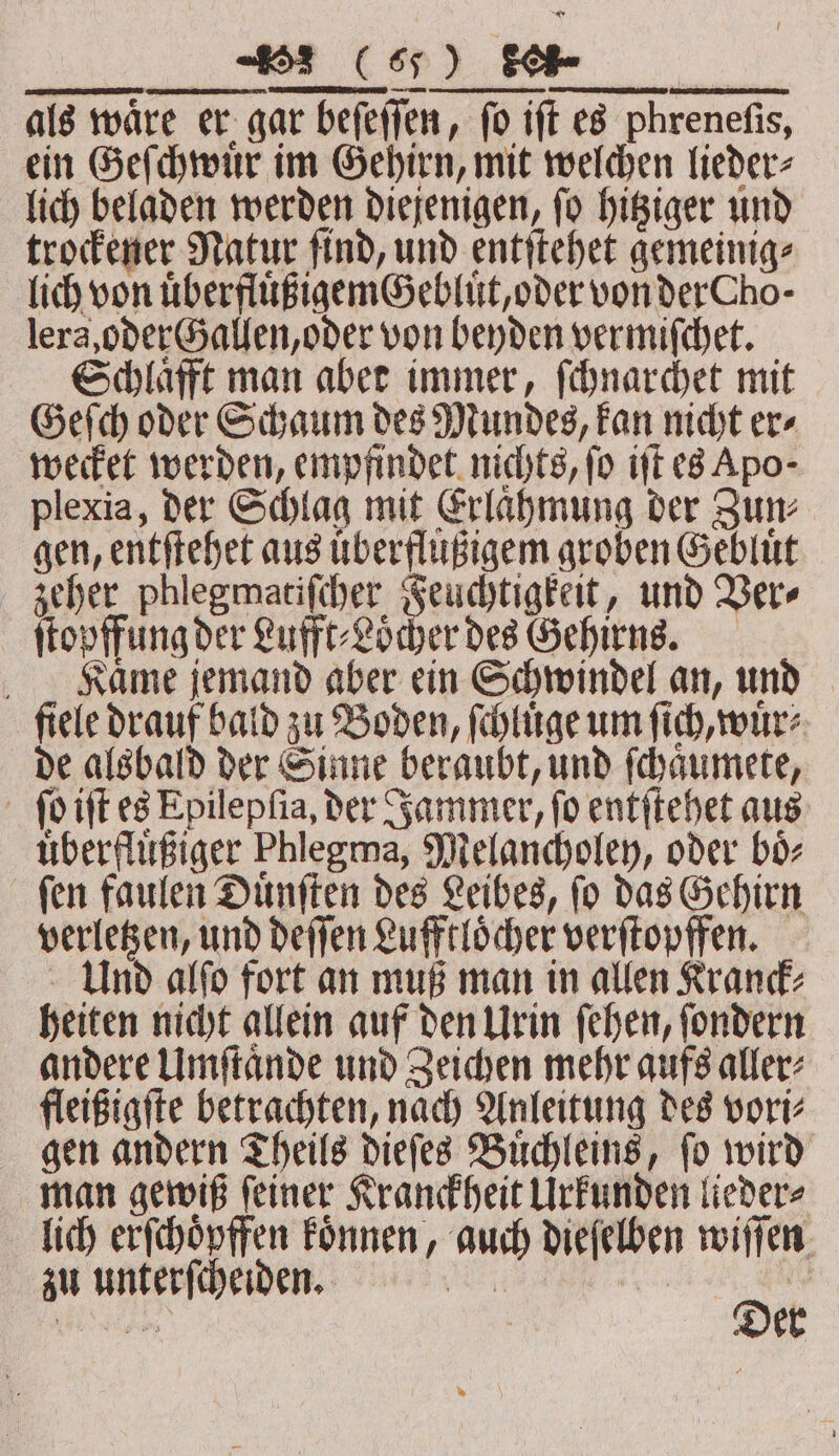 JJV als wäre er gar beſeſſen, fo ift es phreneſis, ein Geſchwuͤr im Gehirn, mit welchen lieder⸗ lich beladen werden diejenigen, ſo hitziger und trockener Natur ſind, und entſtehet gemeinig⸗ lich von uͤberfluͤßigemGebluͤt, oder von der ho- lera, oder Gallen, oder von beyden vermifchet. Schlaͤfft man aber immer, ſchnarchet mit Geſch oder Schaum des Mundes, kan nicht er⸗ wecket werden, empfindet nichts, fo iſt es Apo; plexia, der Schlag mit Erlaͤhmung der Zun⸗ gen, entſtehet aus uͤberflußigem groben Gebluͤt zeher phlegmatiſcher Feuchtigkeit, und Ver⸗ ſtopffung der Lufft⸗Loͤcher des Gehirns. Kaͤme jemand aber ein Schwindel an, und fiele drauf bald zu Boden, ſchluͤge um ſich, wuͤr⸗ de alsbald der Sinne beraubt, und ſchaͤumete, ſo iſt es Epilepfia, der Jammer, fo entſtehet aus uͤberfluͤßiger Phlegma, Melancholey, oder boͤ⸗ ſen faulen Duͤnſten des Leibes, ſo das Gehirn verletzen, und deſſen Lufftloͤcher verſtopffen. Und alſo fort an muß man in allen Kranck⸗ heiten nicht allein auf den Urin ſehen, ſondern andere Umſtaͤnde und Zeichen mehr aufs aller⸗ fleißigſte betrachten, nach Anleitung des vori⸗ gen andern Theils dieſes Buͤchleins, ſo wird man gewiß ſeiner Kranckheit Urkunden lieder⸗ lich erſchoͤpffen koͤnnen, auch dieſelben wiſſen zu unterſcheiden. Nr De | eee kr