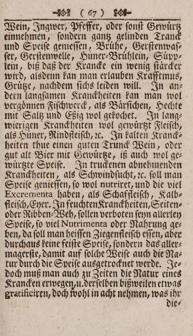 — ⁵᷑ ̃òG] ⁶ðd ⅛ðᷣ e . On nennt, STREETS AIEEE N Wein, Ingwer, Pfeffer, oder ſonſt Gewuͤr einnehmen, ſondern gantz gelinden Tran und Speiſe genieſſen, Brühe, Gerſtenwaſ⸗ fer, Gerſtenwelle, Huner⸗Bruͤhlein, Suͤpp⸗ lein, biß daß der Krancke ein wenig ſtaͤrcker wird, alsdenn kan man erlauben Krafftmus, Gruͤtze, nachdem ſichs leiden will. In an⸗ dern langſamen Kranckheiten kan man wol vergoͤnnen Fiſchwerck, als Baͤrſichen, Hechte mit Saltz und Eßig wol gekochet. In lang⸗ wierigen Kranckheiten wol gewuͤrtzt Fleiſch, als Huner, Rindfleiſch, ꝛe. In kalten Kranck⸗ heiten thue einen guten Trunck Wein, oder gut alt Bier mit Gewuͤrtze, iß auch wol ge⸗ wuͤrtzte Speiſe. In truckenen abnehmenden Kranckheiten, als Schwindſucht, ze, ſoll man Speiſe genieſſen, ſo wol nutriret, und die viel Excrementa haben, als Schaffleiſch, Kalb⸗ fleiſch, Eyer. In feuchten Kranckheiten, Seiten⸗ oder Ribben⸗Weh, ſollen verboten ſeyn allerley Speiſe, fo viel Nutrimenta oder Nahrung ge⸗ ben, da ſoll man heiſſen Ziegenfleiſch eſſen, aber durchaus keine feiſte Speiſe, ſondern das aller⸗ magerſte, damit auf ſolche Weiſe auch die Na⸗ tur durch die Speiſe ausgetrocknet werde. Je⸗ doch muß man auch zu Zeiten die Natur eines Krancken erwegen, u. derſelben bißweilen etwas gratificiren, doch wohl in acht nehmen, ee an) ie⸗