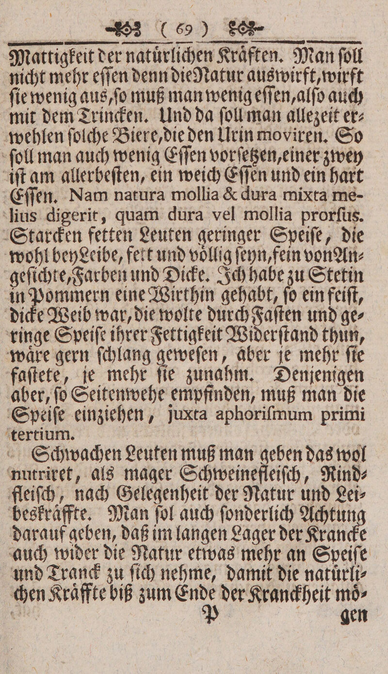 R Mattigkeit der natuͤrlichen Kraͤften. Man ſoll nicht mehr eſſen denn die Natur auswirft, wirft fie wenig aus, ſo muß man wenig eſſen, alſo auch mit dem Trincken. Und da ſoll man allezeit er⸗ wehlen ſolche Biere, die den Urin moviren. So ſoll man auch wenig Eſſen vorſetzen, einer zwey iſt am allerbeſten, ein weich Eſſen und ein hart Eſſen. Nam natura mollia &amp; dura mixta me- lius digerit, quam dura vel mollia prorfüs. Starcken fetten Leuten geringer Speiſe, die wohl bey Leibe, fett und vollig ſeyn, fein von An⸗ geſichte, Farben und Dicke. Ich habe zu Stetin in Pommern eine Wirthin gehabt, ſo ein feiſt, dicke Weib war, die wolte durch Faſten und ge⸗ ringe Speiſe ihrer Fettigkeit Widerſtand thun, ware gern ſchlang geweſen, aber je mehr fie faſtete, je mehr ſie zunahm. Denjenigen aber, ſo Seitenwehe empfinden, muß man die Speiſe einziehen, juxta aphorifmum primi tertium. | | . Schwachen Leuten muß man geben das wol nutriret, als mager Schweinefleiſch, Rind⸗ fleiſch, nach Gelegenheit der Natur und Lei⸗ beskräffte. Man ſol auch ſonderlich Achtun darauf geben, daß im langen Lager der Francke auch wider die Natur etwas mehr an Speiſe und Tranck zu ſich nehme, damit die natuͤrli⸗ chen Kraͤffte biß zum Bi Kranckheit mo- ei a x gen