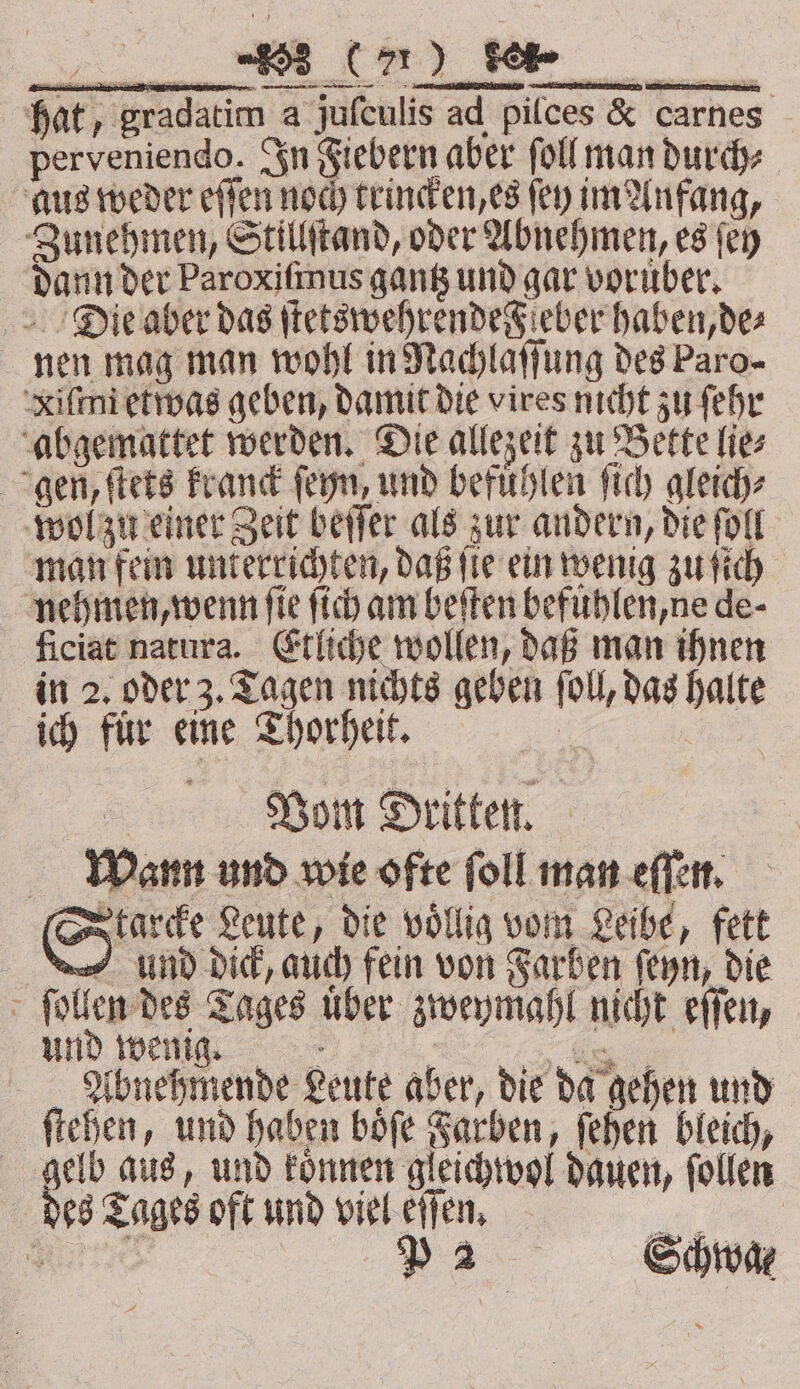 Starcke Leute, die voͤllig vom Leibe, fett und dick, auch fein von Farben ſeyn, die ſollen des Tages über zweymahl nicht eſſen, und wenig. | oe | Abnehmende Leute aber, die da gehen und ſtehen, und haben boͤſe Farben, ſehen bleich, gelb aus, und koͤnnen gleichwol dauen, follen des Tages oft und viel eſſen. a, Sart p2 Schwa⸗