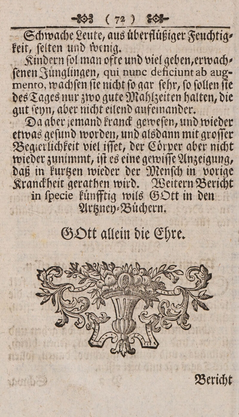 Schwache Leute, aus uͤberfluͤßiger Feuchtig⸗ keit, ſelten und wenig. Kindern ſol man ofte und viel geben, erwach⸗ ſenen Juͤnglingen, qui nunc deficiunt ab aug- mento, wachſen fie nicht ſo gar ſehr, fo ſollen sie des Tages nur zwo gute Mahlzeiten halten, die gut ſeyn, aber nicht eilend aufeinander. Da aber jemand kranck geweſen, und wieder etwas geſund worden, und alsdann mit groſſer Begierlichkeit viel iſſet, der Coͤrper aber nicht wieder zunimmt, iſt es eine gewiſſe Anzeigung, daß in kurtzen wieder der Menſch in vorige Kranckheit gerathen wird. Weitern Bericht in ſpecie kuͤnfftig wils GOtt in den at Artzney⸗Buͤchern. GOtt allein die Ehre. 22. are RS YY Wf (= , N - 0 SA NUN Bericht