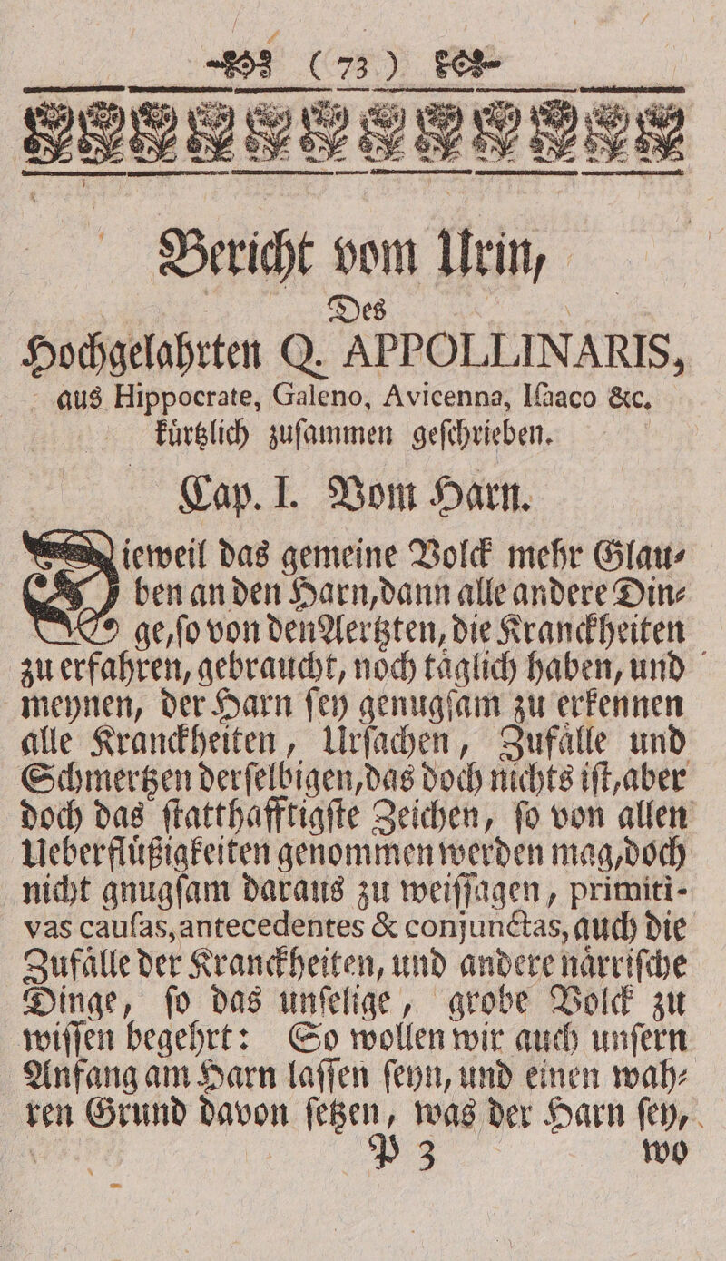 ben an den Harn, dann alle andere Din⸗ ' ge, ſo von den ersten, die Kranckheiten zu erfahren, gebraucht, noch taͤglich haben, und meynen, der Harn ſey genugſam zu erkennen alle Kranckheiten, Urſachen, Zufaͤlle und Schmertzen derſelbigen, das doch nichts iſt, aber doch das ſtatthafftigſte Zeichen, ſo von allen Ueberfluͤßigkeiten genommen werden mag, doch nicht gnugſam daraus zu weiſſagen, primiti- vas cauſas, antecedentes &amp; conjunctas, auch die Zufalle der Kranckheiten, und andere naͤrriſche Dinge, ſo das unſelige, grobe Volck zu wiſſen begehrt: So wollen wir auch unſern Anfang am Harn laſſen ſeyn, und einen wah⸗ ren Grund davon ſetzen, was der Harn ſey, \ | PZ wo