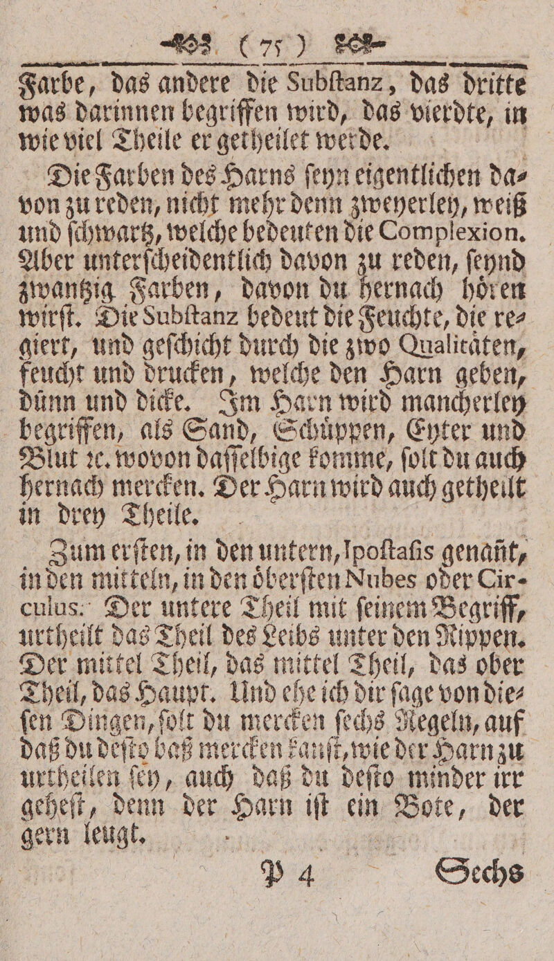 Farbe, das andere die Subſtanz, das dritte was darinnen begriffen wird, das vierdte, in wie viel Theile er getheilet werde. = Die Farben des Harns ſeyn eigentlichen das von zu reden, nicht mehr denn zweyerley, weiß und ſchwartz, welche bedeuten die Complexion. Aber unterſcheidentlich davon zu reden, ſeynd zwantzig Farben, davon du hernach hoͤren wirft. Die Subſtanz bedeut die Feuchte, die rez giert, und geſchicht durch die zwo Qualicaten, feucht und drucken, welche den Harn geben, dünn und dicke. Im Harn wird mancherley begriffen, als Sand, Schuͤppen, Eyter und Blut ꝛc. wovon daſſelbige komme, ſolt du auch hernach mercken. Der Harn wird auch getheilt dien She, &gt;. | | Zum erſten, in den untern,Ipoftafis genant, in den mitteln, in den oͤberſten Nubes oder Cire culus. Der untere Theil mit ſeinem Begriff, urtheilt das Theil des Leibe unter den Rippen. Der mittel Theil, das mittel Theil, das ober Theil, das Haupt. Und ehe ich dir ſage von die⸗ ſen Dingen, ſolt du mercken ſechs Regeln, auf daß du deſto bas mercken kanſt, wie der Harn zu urtheilen ſey, auch daß du deſto minder irr geheſt, denn der Harn iſt ein Bote, der en engt; eee 17 ni „%% See: