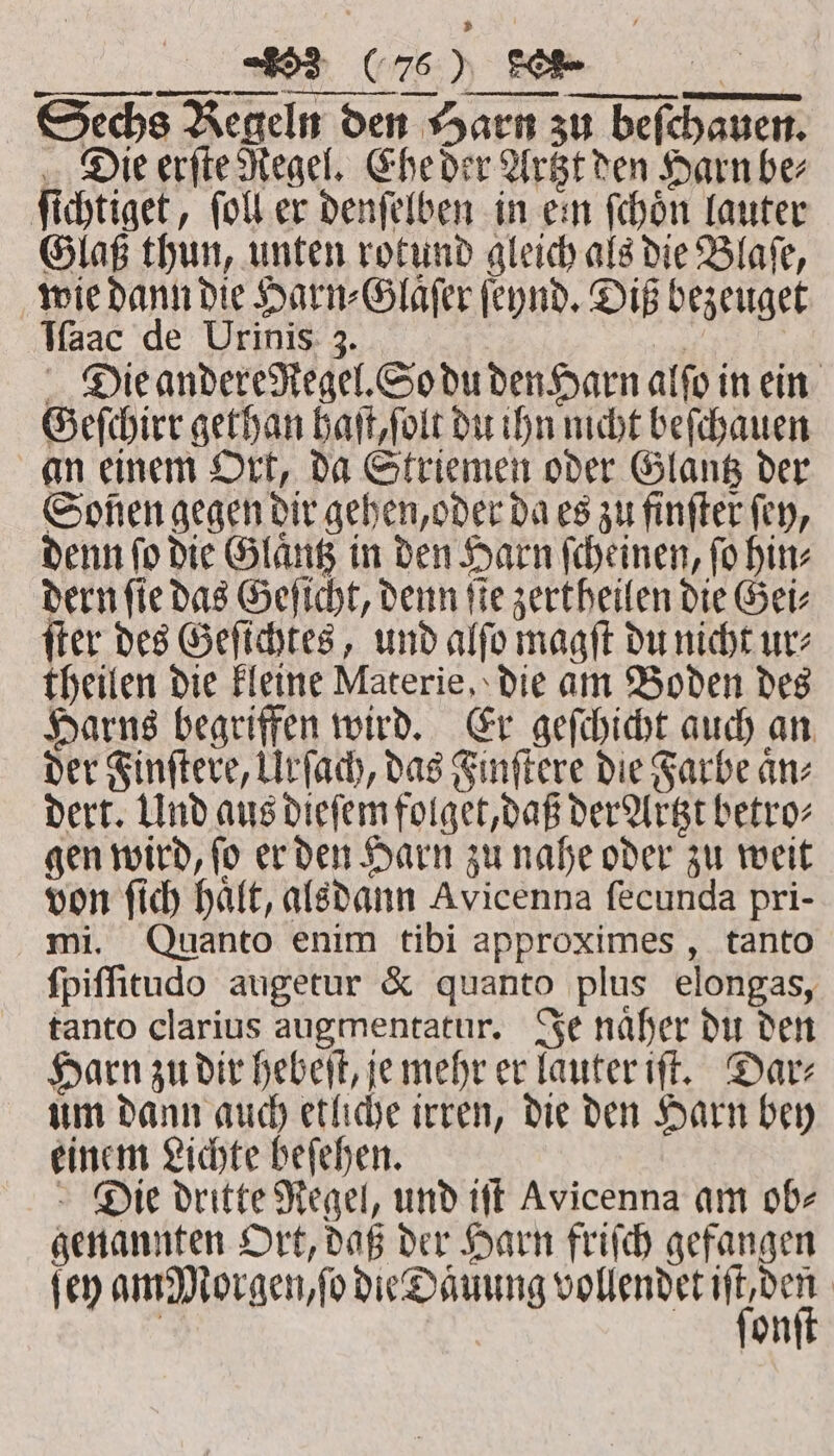 . EB Me Sechs Regeln den Harn zu beſchauen. Die erſte Regel. Ehe der Artzt den Harn be; ſichtiget, ſoll er denſelben in ein ſchoͤn lauter Glaß thun, unten rotund gleich als die Blaſe, wie dann die Harn⸗Glaͤſer ſeynd. Diß bezeuget Iſaac de Urinis 3. er Die andere Regel. So du den Harn alfo in ein Geſchirr gethan haſt, ſolt du ihn nicht beſchauen an einem Ort, da Striemen oder Glantz der Soßen gegen dir gehen, oder da es zu finſter fey, denn ſo die Glaͤntz in den Harn ſcheinen, ſo hin⸗ dern ſie das Geſicht, denn ſie zertheilen die Gei⸗ ſter des Geſichtes, und alſo magſt du nicht ur⸗ theilen die kleine Materie, die am Boden des Harns begriffen wird. Er geſchicht auch an der Finſtere, Urſach, das Finſtere die Farbe aͤn⸗ dert. Und aus dieſem folget, daß der Artzt betro- gen wird, ſo er den Harn zu nahe oder zu weit von ſich haͤlt, alsdann Avicenna ſecunda pri- mi. Quanto enim tibi approximes, tanto ſpiſſitudo augetur &amp; quanto plus elongas, tanto clarius augmentatur. Je naͤher du den Harn zu dir hebeſt, je mehr er lauter iſt. Dar⸗ um dann auch etliche irren, die den Harn bey einem Lichte beſehen. Die dritte Regel, und iſt Avicenna am ob⸗ genannten Ort, daß der Harn friſch gefangen (er am Morgen, ſo die Daͤuung cee | on